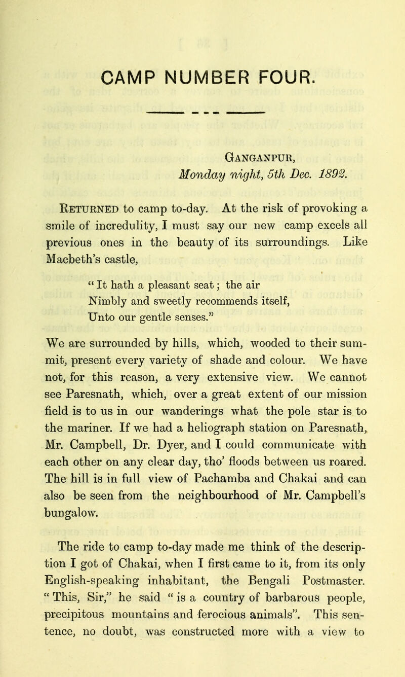 CAMP NUMBER FOUR. Ganganpur, Monday night, 5th Dec. 1892. Returned to camp to-day. At the risk of provoking a smile of incredulity, I must say our new camp excels all previous ones in the beauty of its surroundings. Like Macbeth's castle,  It hath a pleasant seat; the air Nimbly and sweetly recommends itself, Unto our gentle senses. We are surrounded by hills, which, wooded to their sum- mit, present every variety of shade and colour. We have not, for this reason, a very extensive view. We cannot see Paresnath, which, over a great extent of our mission field is to us in our wanderings what the pole star is to the mariner. If we had a heliograph station on Paresnath, Mr. Campbell, Dr. Dyer, and I could communicate with each other on any clear day, tho' floods between us roared. The hill is in full view of Pachamba and Chakai and can also be seen from the neighbourhood of Mr. Campbell's bungalow. The ride to camp to-day made me think of the descrip- tion I got of Chakai, when I first came to it, from its only English-speaking inhabitant, the Bengali Postmaster.  This, Sir, he said  is a X30untry of barbarous people, precipitous mountains and ferocious animals. This sen- tence, no doubt, was constructed more with a view to