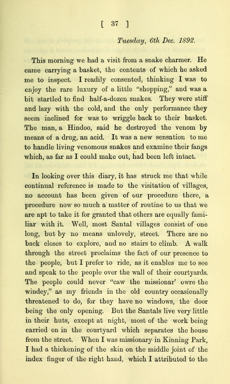 Tuesday, 6th Dec. 1S92. This morning we had a visit from a snake charmer. He came carrying a basket, the contents of which he asked me to inspect. I readily consented, thinking I was to enjoy the rare kixury of a little shopping, and was a bit startled to find half-a-dozen snakes. They were stiff and lazy with the cold, and the only performance they seem inclined for was to wriggle back to their basket. The man, a Hindoo, said he destroyed the venom by means of a drug, an acid. It was a new sensation to me to handle living venomous snakes and examine their fangs which, as far as I could make out, had been left intact. In looking over this diary, it has struck me that while continual reference is made to the visitation of villages, no account has been given of our procedure there, a procedure now so much a matter of routine to us that we are apt to take it for granted that others are equally fami- liar with it. Well, most Santal villages consist of one long, but by no means unlovely, street. There are no back closes to explore, and no stairs to climb. A walk through the street proclaims the fact of our presence to the people, but I prefer to ride, as it enables me to see and speak to the people over the wall of their courtyards. The people could never caw the missionar' owre the windey, as my friends in the old country occasionally threatened to do, for they have no windows, the door being the only opening. But the Santals live very little in their huts, except at night, most of the work being carried on in the courtyard which separates the house from the street. When I was missionary in Kinning Park, I had a thickening of the skin on the middle joint of the index finger of the right hand, which I attributed to the