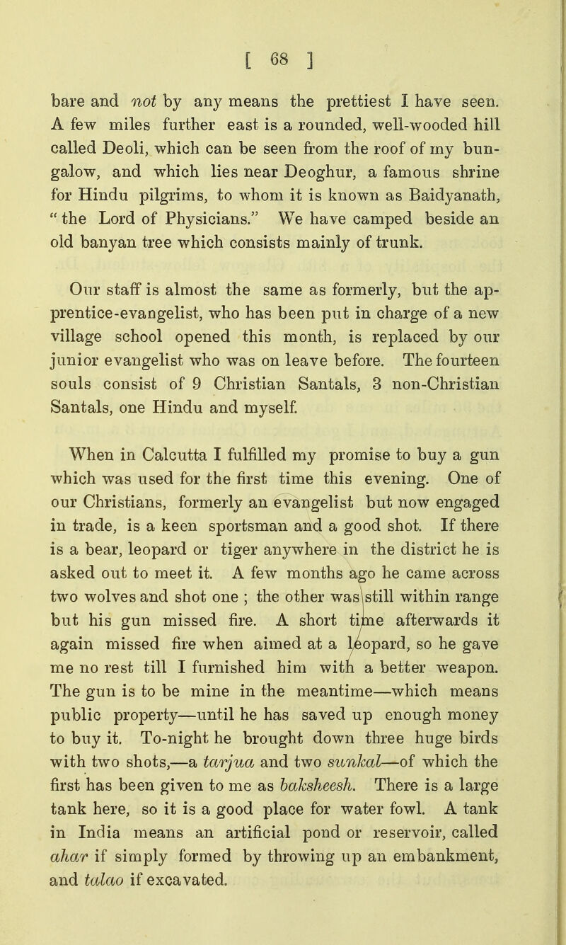 bare and not by any means the prettiest I have seen. A few miles further east is a rounded, well-wooded hill called Deoli, which can be seen from the roof of my bun- galow, and which lies near Deoghur, a famous shrine for Hindu pilgrims, to whom it is known as Baidyanath,  the Lord of Physicians. We have camped beside an old banyan tree which consists mainly of trunk. Our staff is almost the same as formerly, but the ap- prentice-evangelist, who has been put in charge of a new village school opened this month, is replaced by our junior evangelist who was on leave before. The fourteen souls consist of 9 Christian Santals, 3 non-Christian Santals, one Hindu and myself When in Calcutta I fulfilled my promise to buy a gun which was used for the first time this evening. One of our Christians, formerly an evangelist but now engaged in trade, is a keen sportsman and a good shot. If there is a bear, leopard or tiger anywhere in the district he is asked out to meet it. A few months ago he came across two wolves and shot one ; the other wasWill within range but his gun missed fire. A short time afterwards it again missed fire when aimed at a Leopard, so he gave me no rest till I furnished him with a better weapon. The gun is to be mine in the meantime—which means public property—until he has saved up enough money to buy it. To-night he brought down three huge birds with two shots,—a tarjua and two siinkal—of which the first has been given to me as baksheesh. There is a large tank here, so it is a good place for water fowl. A tank in India means an artificial pond or reservoir, called ahar if simply formed by throwing up an embankment, and talao if excavated.