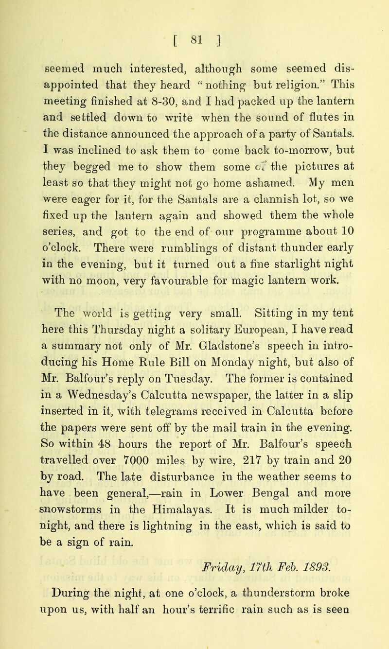 seemed much interested, although some seemed dis- appointed that they heard nothing but religion. This meeting finished at 8-30, and I had packed up the lantern and settled down to write when the sound of flutes in the distance announced the approach of a party of Santals. I was inclined to ask them to come back to-morrow, but they begged me to show them some cT the pictures at least so that they might not go home ashamed. My men were eager for it, for the Santals are a clannish lot, so we fixed up the lantern again and showed them the whole series, and got to the end of our programme about 10 o'clock. There were rumblings of distant thunder early in the evening, but it turned out a fine starlight night with no moon, very favourable for magic lantern work. The world is getting very small. Sitting in my tent here this Thursday night a solitary European, I have read a summary not only of Mr. Gladstone's speech in intro- ducing his Home Rule Bill on Monday night, but also of Mr. Balfour's reply on Tuesday. The former is contained in a Wednesday's Calcutta newspaper, the latter in a slip inserted in it, with telegrams received in Calcutta before the papers were sent off by the mail train in the evening. So within 48 hours the report of Mr. Balfour's speech travelled over 7000 miles by wire, 217 by train and 20 by road. The late disturbance in the weather seems to have been general,—rain in Lower Bengal and more snowstorms in the Himalayas. It is much milder to- night, and there is lightning in the east, which is said to be a sign of rain. Friday, 17th Feb. 1893. During the night, at one o'clock, a thunderstorm broke upon us, with half an hour's terrific rain such as is seen