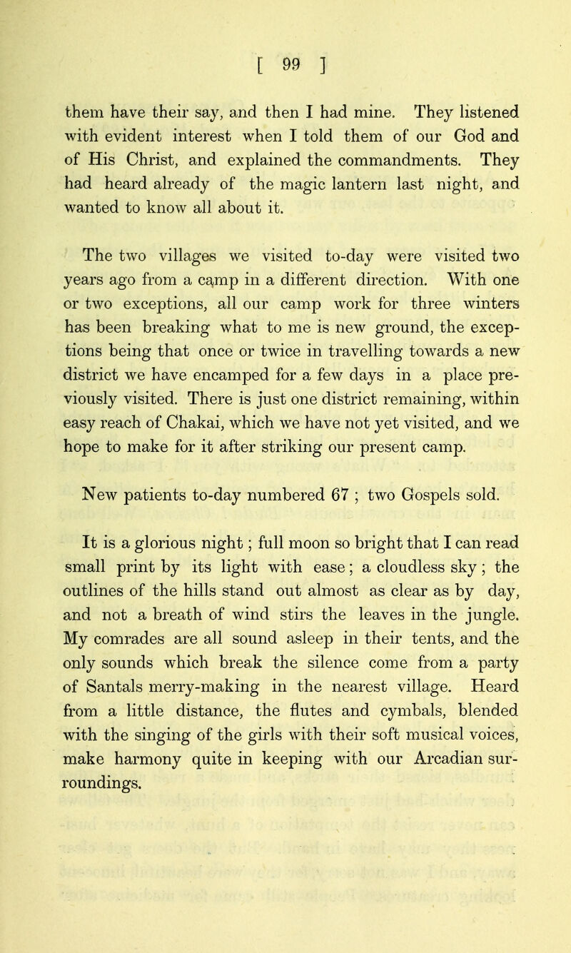 them have their say, and then I had mine. They listened with evident interest when I told them of our God and of His Christ, and explained the commandments. They had heard already of the magic lantern last night, and wanted to know all about it. The two villages we visited to-day were visited two years ago from a ca^mp in a different direction. With one or two exceptions, all our camp work for three winters has been breaking what to me is new ground, the excep- tions being that once or twice in travelling towards a new district we have encamped for a few days in a place pre- viously visited. There is just one district remaining, within easy reach of Chakai, which we have not yet visited, and we hope to make for it after striking our present camp. New patients to-day numbered 67 ; two Gospels sold. It is a glorious night; full moon so bright that I can read small print by its light with ease 5 a cloudless sky; the outlines of the hills stand out almost as clear as by day, and not a breath of wind stirs the leaves in the jungle. My comrades are all sound asleep in their tents, and the only sounds which break the silence come from a party of Santals merry-making in the nearest village. Heard from a little distance, the flutes and cymbals, blended with the singing of the girls with their soft musical voices, make harmony quite in keeping with our Arcadian sur- roundings.