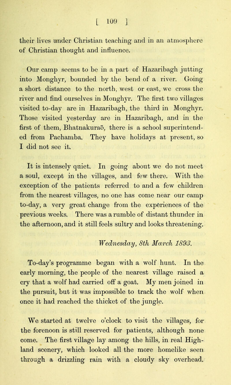 their lives under Christian teaching and in an atmosphere of Christian thought and influence. Our camp seems to be in a part of Hazaribagh jutting into Monghyr, bounded by the bend of a river. Going a short distance to the north, west or east, we cross the river and find ourselves in Monghyr. The first two villages visited to-day are in Hazaribagh, the third in Monghyr. Those visited yesterday are in Hazaribagh, and in the first of them, Bhatnakurao, there is a school superintend- ed from Pachamba. They have holidays at present, so I did not see it. It is intensely quiet. In going about we do not meet a soul, except in the villages, and few there. With the exception of the patients referred to and a few children from the nearest villages, no one has come near our camp to-day, a very great change from the experiences of the previous weeks. There was a rumble of distant thunder in the afternoon, and it still feels sultry and looks threatening. Wednesday, 8th March 1893. To-day's programme began with a wolf hunt. In the early morning, the people of the nearest village raised a cry that a wolf had carried off a goat. My men joined in the pursuit, but it was impossible to track the wolf when once it had reached the thicket of the jungle. We started at twelve o'clock to visit the villages, for the forenoon is still reserved for patients, although none come. The first village lay among the hills, in real High- land scenery, which looked all the more homelike seen through a drizzling rain with a cloudy sky overhead.