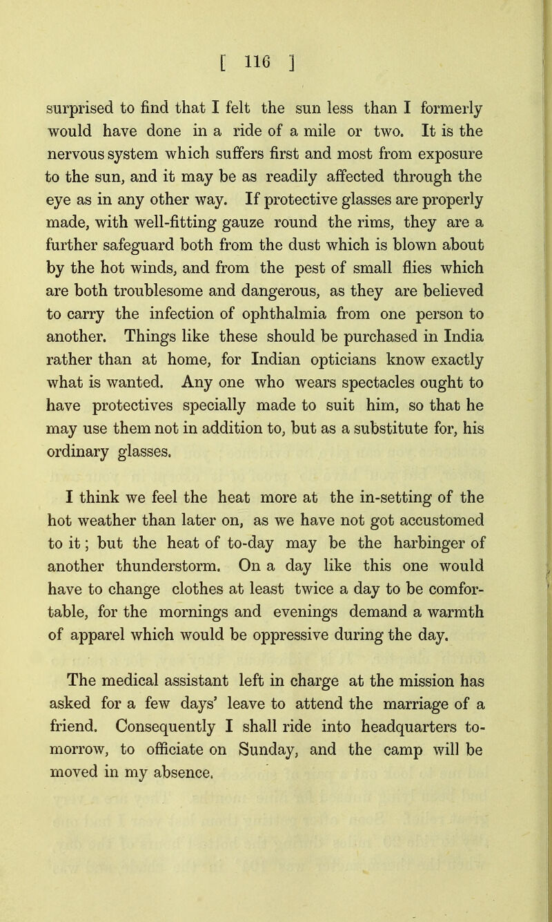 surprised to find that I felt the sun less than I formerly would have done in a ride of a mile or two. It is the nervous system which suffers first and most from exposure to the sun, and it may be as readily affected through the eye as in any other way. If protective glasses are properly made, with well-fitting gauze round the rims, they are a further safeguard both from the dust which is blown about by the hot winds, and from the pest of small flies which are both troublesome and dangerous, as they are believed to carry the infection of ophthalmia from one person to another. Things like these should be purchased in India rather than at home, for Indian opticians know exactly what is wanted. Any one who wears spectacles ought to have protectives specially made to suit him, so that he may use them not in addition to, but as a substitute for, his ordinary glasses. I think we feel the heat more at the in-setting of the hot weather than later on, as we have not got accustomed to it; but the heat of to-day may be the harbinger of another thunderstorm. On a day like this one would have to change clothes at least twice a day to be comfor- table, for the mornings and evenings demand a warmth of apparel which would be oppressive during the day. The medical assistant left in charge at the mission has asked for a few days' leave to attend the marriage of a friend. Consequently I shall ride into headquarters to- morrow, to officiate on Sunday, and the camp will be moved in my absence.