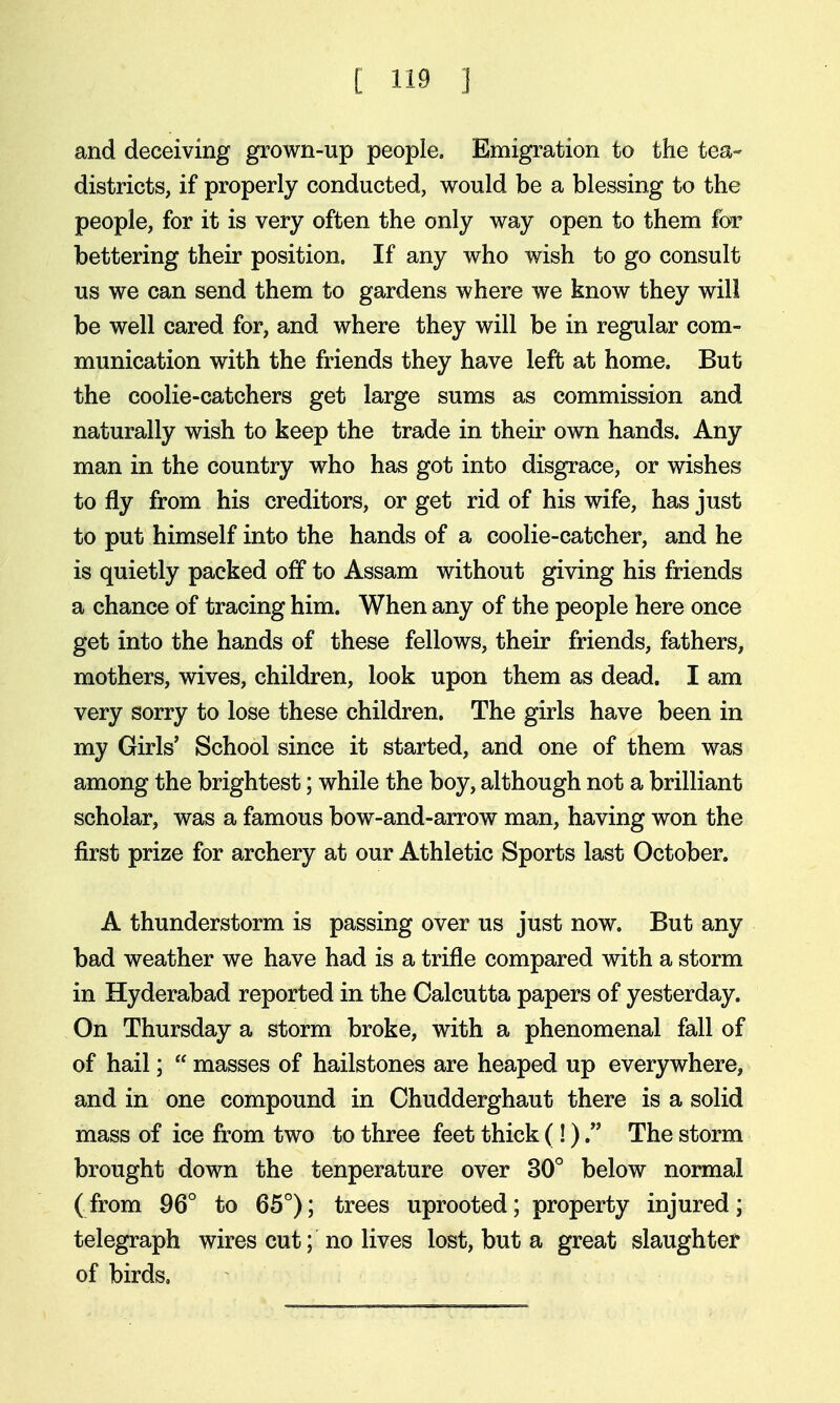 and deceiving grown-up people. Emigration to the tea- districts, if properly conducted, would be a blessing to the people, for it is very often the only way open to them for bettering their position. If any who wish to go consult us we can send them to gardens where we know they will be well cared for, and where they will be in regular com- munication with the friends they have left at home. But the coolie-catchers get large sums as commission and naturally wish to keep the trade in their own hands. Any man in the country who has got into disgrace, or wishes to fly from his creditors, or get rid of his wife, has just to put himself into the hands of a coolie-catcher, and he is quietly packed off to Assam without giving his friends a chance of tracing him. When any of the people here once get into the hands of these fellows, their friends, fathers, mothers, wives, children, look upon them as dead. I am very sorry to lose these children. The girls have been in my Girls' School since it started, and one of them was among the brightest; while the boy, although not a brilliant scholar, was a famous bow-and-arrow man, having won the first prize for archery at our Athletic Sports last October. A thunderstorm is passing over us just now. But any bad weather we have had is a trifle compared with a storm in Hyderabad reported in the Calcutta papers of yesterday. On Thursday a storm broke, with a phenomenal fall of of hail;  masses of hailstones are heaped up everywhere, and in one compound in Chudderghaut there is a solid mass of ice from two to three feet thick (!)The storm brought down the tenperature over 30° below normal (from 96° to 65°); trees uprooted; property injured; telegraph wires cut; no lives lost, but a great slaughter of birds.