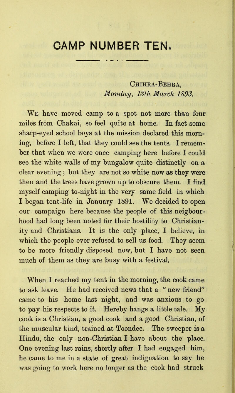 CAMP NUMBER TEN. Chihra-Behra, Monday, 13th March 1893. We have moved camp to a spot not more than four miles from Chakai, so feel quite at home. In fact some sharp-eyed school boys at the mission declared this morn- ing, before I left, that they could see the tents. I remem- ber that when we were once camping here before I could see the white walls of my bungalow quite distinctly on a clear evening ; but they are not so white now as they were then and the trees have grown up to obscure them. I find myself camping to-night in the very same field in which I began tent-life in January 1891. We decided to open our campaign here because the people of this neigbour- hood had long been noted for their hostility to Christian- ity and Christians. It is the only place, I believe, in which the people ever refused to sell us food. They seem to be more friendly disposed now, but I have not seen much of them as they are busy with a festival. When I reached my tent in the morning, the cook came to ask leave. He had received news that a  new friend came to his home last night, and was anxious to go to pay his respects to it. Hereby hangs a little tale. My cook is a Christian, a good cook and a good Christian, of the muscular kind, trained at Toondee. The sweeper is a Hindu, the only non-Christian I have about the place. One evening last rains, shortly after I had engaged him, he came to me in a state of great indignation to say he was going to work here no longer as the cook had struck