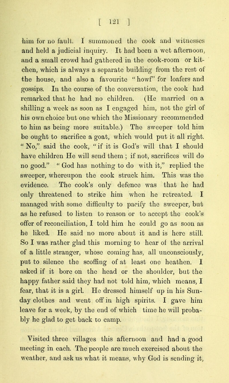 him for no fault. I summoned the cook and witnesses and held a judicial inquiry. It had been a wet afternoon, and a small crowd had gathered in the cook-room or kit- chen, which is always a separate building from the rest of the house, and also a favourite  howf for loafers and gossips. In the course of the conversation, the cook had remarked that he had no children. (He married on a shilling a week as soon as I engaged him, not the girl of his own choice but one which the Missionary recommended to him as being more suitable.) The sweeper told him be ought to sacrifice a goat, which would put it all right.  No, said the cook,  if it is God's will that I should have children He will send them ; if not, sacrifices will do no good.  God has nothing to do with it, replied the sweeper, whereupon the cook struck him. This was the evidence. The cook's only defence was that he had only threatened to strike him w^hen he retreated. I managed with some difficulty to pacify the sweeper, but as he refused to listen to reason or to accept the cook's offer of reconciliation, I told him he could go as soon as he liked. He said no more about it and is here still. So I was rather glad this morning to hear of the arrival of a little stranger, whose coming has, all unconsciously, put to silence the scoffing of at least one heathen. I asked if it bore on the head or the shoulder, but the happy father said they had not told him, which means, I fear, that it is a girl. He dressed himself up in his Sun- day clothes and went off in high spirits. I gave him leave for a week, by the end of which time he will proba- bly he glad to get back to camp. Visited three villages this afternoon and had a good meeting in each. The people are much exercised about the weather, and ask us what it means, why God is sending it.