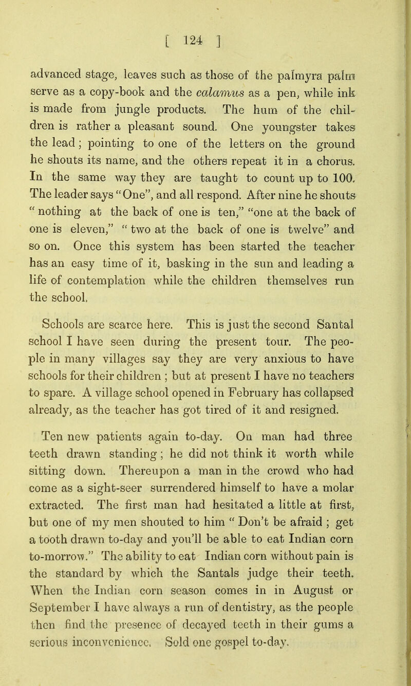 advanced stage, leaves such as those of the palmyra palm serve as a copy-book and the calamus as a pen, while ink is made from jungle products. The hum of the chil- dren is rather a pleasant sound. One youngster takes the lead; pointing to one of the letters on the ground he shouts its name, and the others repeat it in a chorus. In the same way they are taught to count up to 100, The leader says  One, and all respond. After nine he shouts  nothing at the back of one is ten, one at the back of one is eleven,  two at the back of one is twelve and so on. Once this system has been started the teacher has an easy time of it, basking in the sun and leading a life of contemplation while the children themselves run the school Schools are scarce here. This is just the second Santal school I have seen during the present tour. The peo- ple in many villages say they are very anxious to have schools for their children ; but at present I have no teachers to spare. A village school opened in February has collapsed already, as the teacher has got tired of it and resigned. Ten new patients again to-day. On man had three teeth drawn standing ; he did not think it worth while sitting down. Thereupon a man in the crowd who had come as a sight-seer surrendered himself to have a molar extracted. The first man had hesitated a little at first, but one of my men shouted to him  Don't be afraid ; get a tooth drawn to-day and you'll be able to eat Indian corn to-morrow. The ability to eat Indian corn without pain is the standard by which the Santals judge their teeth. When the Indian corn season comes in in August or September I have always a run of dentistry, as the people then find the presence of decayed teeth in their gums a serious inconvenience. Sold one gospel to-day.