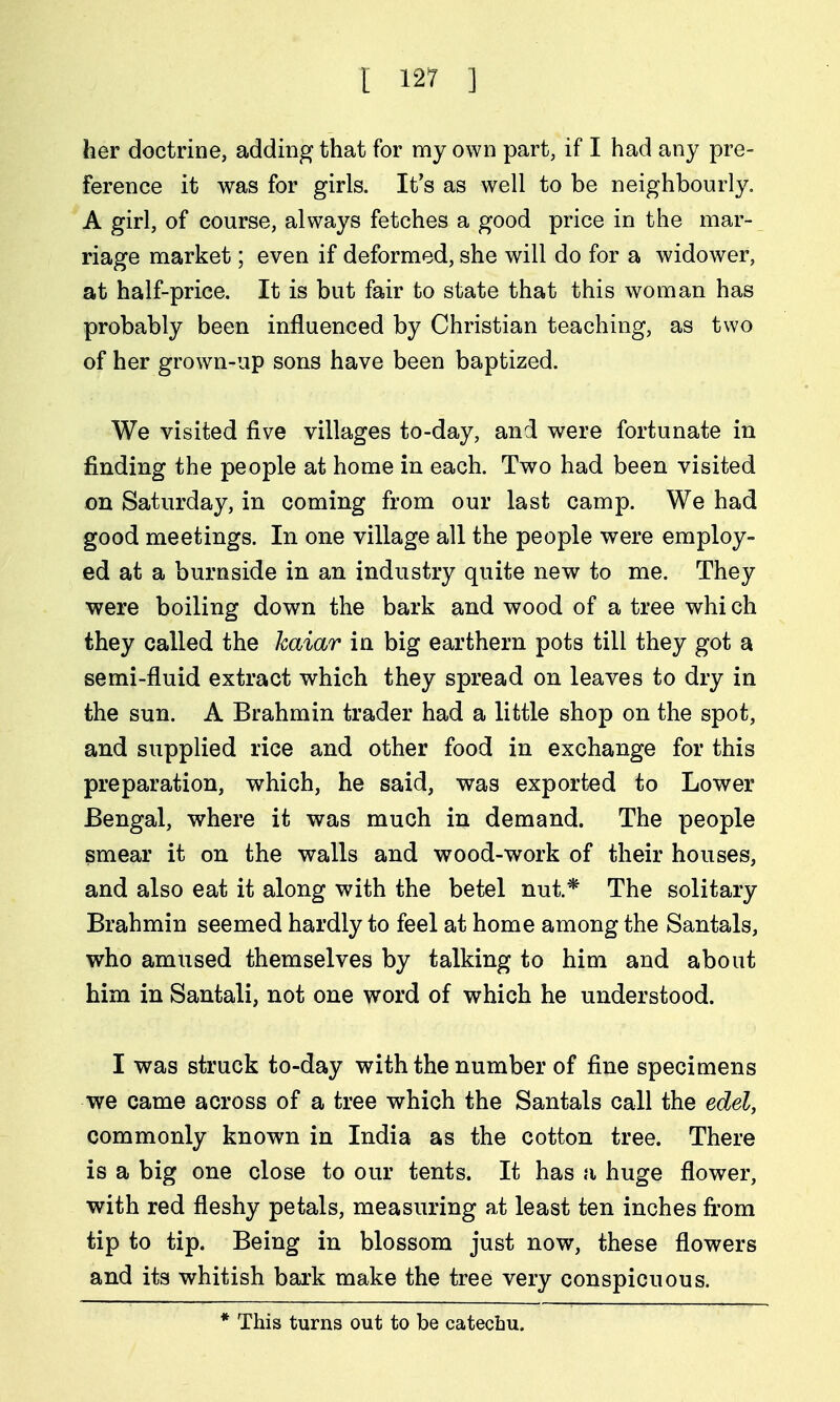 her doctrine, adding that for my own part, if I had any pre- ference it was for girls. It's as well to be neighbourly. A girl, of course, always fetches a good price in the mar- riage market; even if deformed, she will do for a widower, at half-price. It is but fair to state that this woman has probably been influenced by Christian teaching, as two of her grown-up sons have been baptized. We visited five villages to-day, and were fortunate in finding the people at home in each. Two had been visited on Saturday, in coming from our last camp. We had good meetings. In one village all the people were employ- ed at a burnside in an industry quite new to me. They were boiling down the bark and wood of a tree whi ch they called the kaiar in big earthern pots till they got a semi-fluid extract which they spread on leaves to dry in the sun. A Brahmin trader had a little shop on the spot, and supplied rice and other food in exchange for this preparation, which, he said, was exported to Lower Bengal, where it was much in demand. The people smear it on the walls and wood-work of their houses, and also eat it along with the betel nut.* The solitary Brahmin seemed hardly to feel at home among the Santals, who amused themselves by talking to him and about him in Santali, not one word of which he understood. I was struck to-day with the number of fine specimens we came across of a tree which the Santals call the edel, commonly known in India as the cotton tree. There is a big one close to our tents. It has a huge flower, with red fleshy petals, measuring at least ten inches fi'om tip to tip. Being in blossom just now, these flowers and its whitish bark make the tree very conspicuous. * This turns out to be catechu.