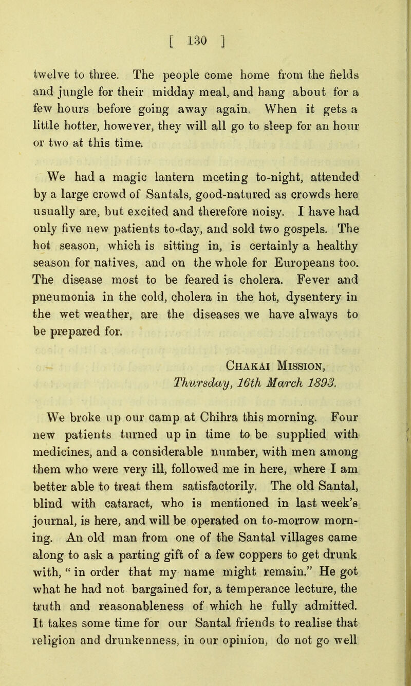 twelve to three. The people come home from the fields and jungle for their midday meal, and hang about for a few hours before going away again. When it gets a little hotter, however, they will all go to sleep for an hour or two at this time. We had a magic lantern meeting to-night, attended by a large crowd of Santals, good-natured as crowds here usually are, but excited and therefore noisy. I have had only five new patients to-day, and sold two gospels. The hot season, which is sitting in, is certainly a healthy season for natives, and on the whole for Europeans too. The disease most to be feared is cholera. Fever and pneumonia in the cold, cholera in the hot, dysentery in the wet weather, are the diseases we have always to be prepared for. Chakai Mission, Thursday, 16th March 1893. We broke up our camp at Chihra this morning. Four new patients turned up in time to be supplied with medicines, and a considerable number, with men among them who were very ill, followed me in here, where I am better able to treat them satisfactorily. The old Santal, blind with cataract, who is mentioned in last week's journal, is here, and will be operated on to-morrow morn- ing. An old man from one of the Santal villages came along to ask a parting gift of a few coppers to get drunk with,  in order that my name might remain. He got what he had not bargained for, a temperance lecture, the truth and reasonableness of which he fully admitted. It takes some time for our Santal friends to realise that religion and drunkenness, in our opinion, do not go well