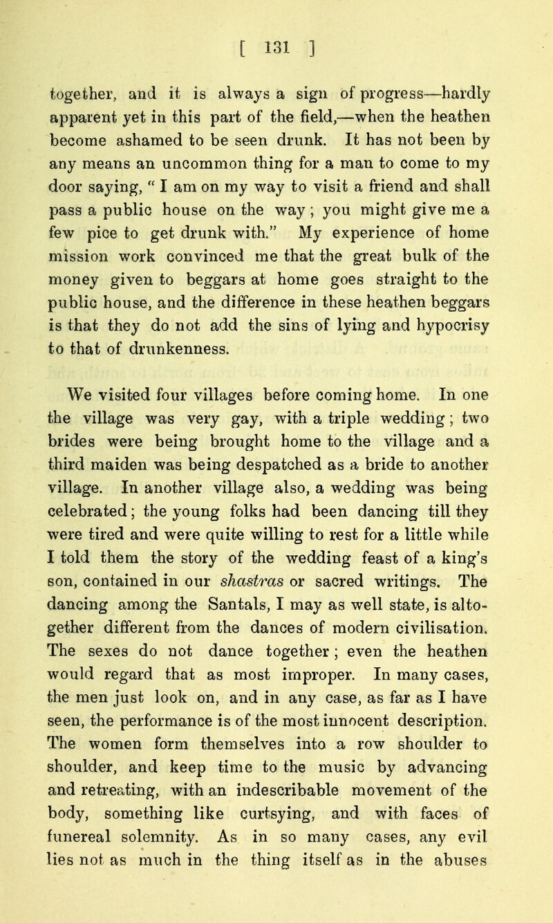 together, and it is always a sign of progress—hardly apparent yet in this part of the field,—when the heathen become ashamed to be seen drunk. It has not been by any means an uncommon thing for a man to come to my door saying,  I am on my way to visit a friend and shall pass a public house on the way ; you might give me a few pice to get drunk with. My experience of home mission work convinced me that the great bulk of the money given to beggars at home goes straight to the public house, and the difference in these heathen beggars is that they do not add the sins of lying and hypocrisy to that of drunkenness. We visited four villages before coming home. In one the village was very gay, with a triple wedding; two brides were being brought home to the village and a third maiden was being despatched as a bride to another village. In another village also, a wedding was being celebrated; the young folks had been dancing till they were tired and were quite willing to rest for a little while I told them the story of the wedding feast of a king's son, contained in our shastras or sacred writings. The dancing among the Santals, I may as well state, is alto- gether different from the dances of modern civilisation. The sexes do not dance together; even the heathen would regard that as most improper. In many cases, the men just look on, and in any case, as far as I have seen, the performance is of the most innocent description. The women form themselves into a row shoulder to shoulder, and keep time to the music by advancing and retreating, with an indescribable movement of the body, something like curtsying, and with faces of funereal solemnity. As in so many cases, any evil lies not as much in the thing itself as in the abuses