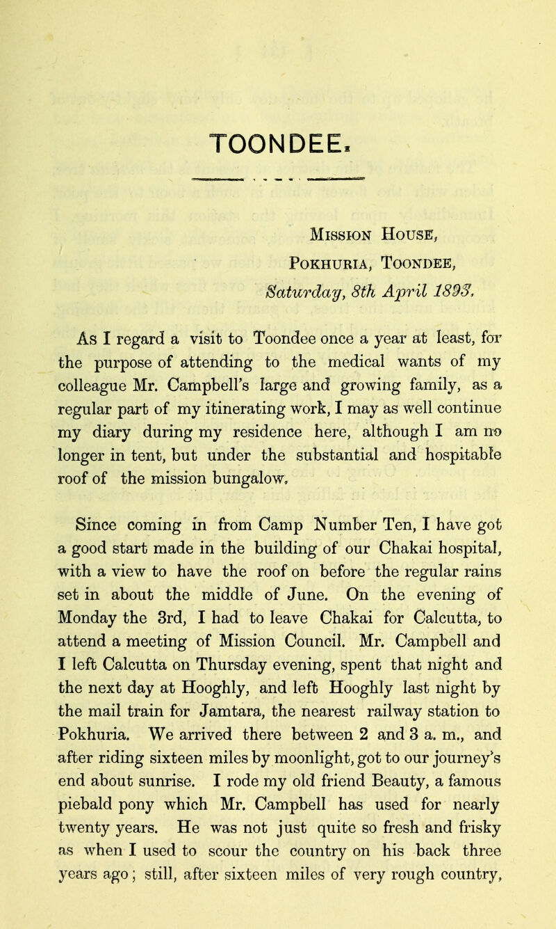 TOONDEE Mission House, POKHURIA, ToONDEE, Saturday, 8th April 189Ss As I regard a visit to Toondee once a year at least, for the purpose of attending to the medical wants of my colleague Mr. CampbelFs large and growing family, as a regular part of my itinerating work, I may as well continue my diary during my residence here, although I am no longer in tent, but under the substantial and hospitable roof of the mission bungalow. Since coming in from Camp Number Ten, I have got a good start made in the building of our Chakai hospital, with a view to have the roof on before the regular rains set in about the middle of June. On the evening of Monday the 3rd, I had to leave Chakai for Calcutta, to attend a meeting of Mission Council. Mr. Campbell and I left Calcutta on Thursday evening, spent that night and the next day at Hooghly, and left Hooghly last night by the mail train for Jamtara, the nearest railway station to Pokhuria. We arrived there between 2 and 3 a. m., and after riding sixteen miles by moonlight, got to our journey s end about sunrise. I rode my old friend Beauty, a famous piebald pony which Mr. Campbell has used for nearly twenty years. He was not just quite so fresh and frisky as when I used to scour the country on his back three years ago; still, after sixteen miles of very rough country,