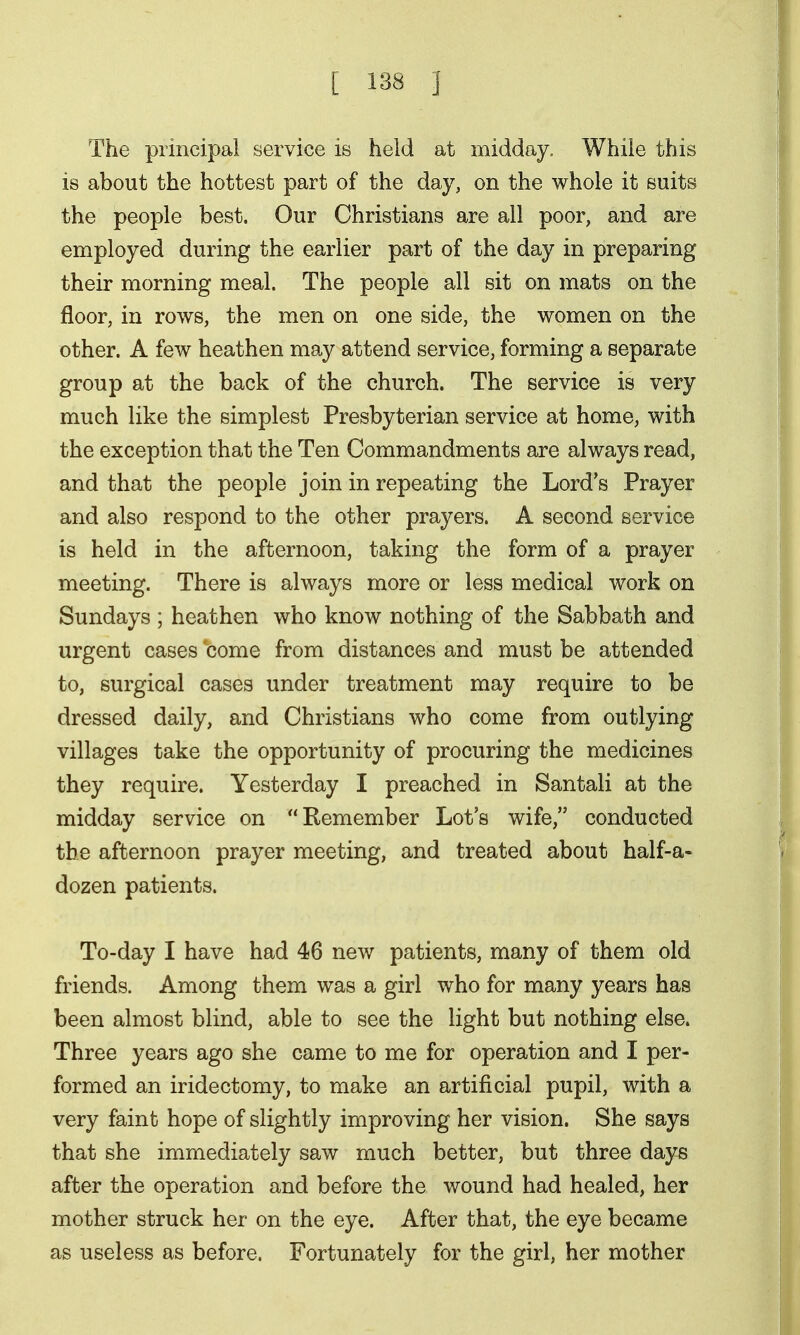The principal service is held at midday. While this is about the hottest part of the day, on the whole it suits the people best. Our Christians are all poor, and are employed during the earlier part of the day in preparing their morning meal. The people all sit on mats on the floor, in rows, the men on one side, the women on the other. A few heathen may attend service, forming a separate group at the back of the church. The service is very much like the simplest Presbyterian service at home, with the exception that the Ten Commandments are always read, and that the people join in repeating the Lord's Prayer and also respond to the other prayers. A second service is held in the afternoon, taking the form of a prayer meeting. There is always more or less medical work on Sundays ; heathen who know nothing of the Sabbath and urgent cases come from distances and must be attended to, surgical cases under treatment may require to be dressed daily, and Christians who come from outlying villages take the opportunity of procuring the medicines they require. Yesterday I preached in Santali at the midday service on Remember Lot's wife, conducted the afternoon prayer meeting, and treated about half-a- dozen patients. To-day I have had 46 new patients, many of them old friends. Among them was a girl who for many years has been almost blind, able to see the light but nothing else. Three years ago she came to me for operation and I per- formed an iridectomy, to make an artificial pupil, with a very faint hope of slightly improving her vision. She says that she immediately saw much better, but three days after the operation and before the wound had healed, her mother struck her on the eye. After that, the eye became as useless as before. Fortunately for the girl, her mother