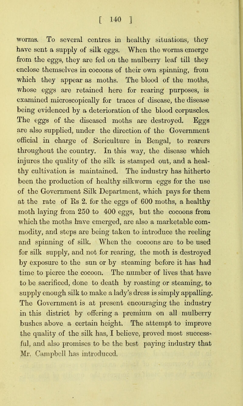 worms. To several centres in healthy situations, they have sent a supply of silk eggs. When the worms emerge from the eggs, they are fed on the mulberry leaf till they enclose themselves in cocoons of their own spinning, from which they appear as moths. The blood of the moths, whose eggs are retained here for rearing purposes, is examined microscopically for traces of disease, the disease being evidenced by a deterioration of the blood corpuscles. The eggs of the diseased moths are destroyed. Eggs are also supplied, under the direction of the Government official in charge of Sericulture in Bengal, to rearers throughout the country. In this way, the disease which injures the quality of the silk is stamped out, and a heal- thy cultivation is maintained. The industry has hitherto been the production of healthy silkworm eggs for the use of the Government Silk Department, which pays for them at the rate of Rs 2. for the eggs of 600 moths, a healthy moth laying from 250 to 400 eggs, but the cocoons from which the moths have emerged, are also a marketable com- modity, and steps are being taken to introduce the reeling and spinning of silk. When the cocoons are to be used for silk supply, and not for rearing, the moth is destroyed by exposure to the sun or by steaming before it has had time to pierce the cocoon. The number of lives that have to be sacrificed, done to death by roasting or steaming, to supply enough silk to make a lady's dress is simply appalling. The Government is at present encouraging the industry in this district by offering a premium on all mulberry bushes above a certain height. The attempt to improve the quality of the silk has, I believe, proved most success- ful, and also promises to be the best paying industry that Mr, Campbell has introduced.