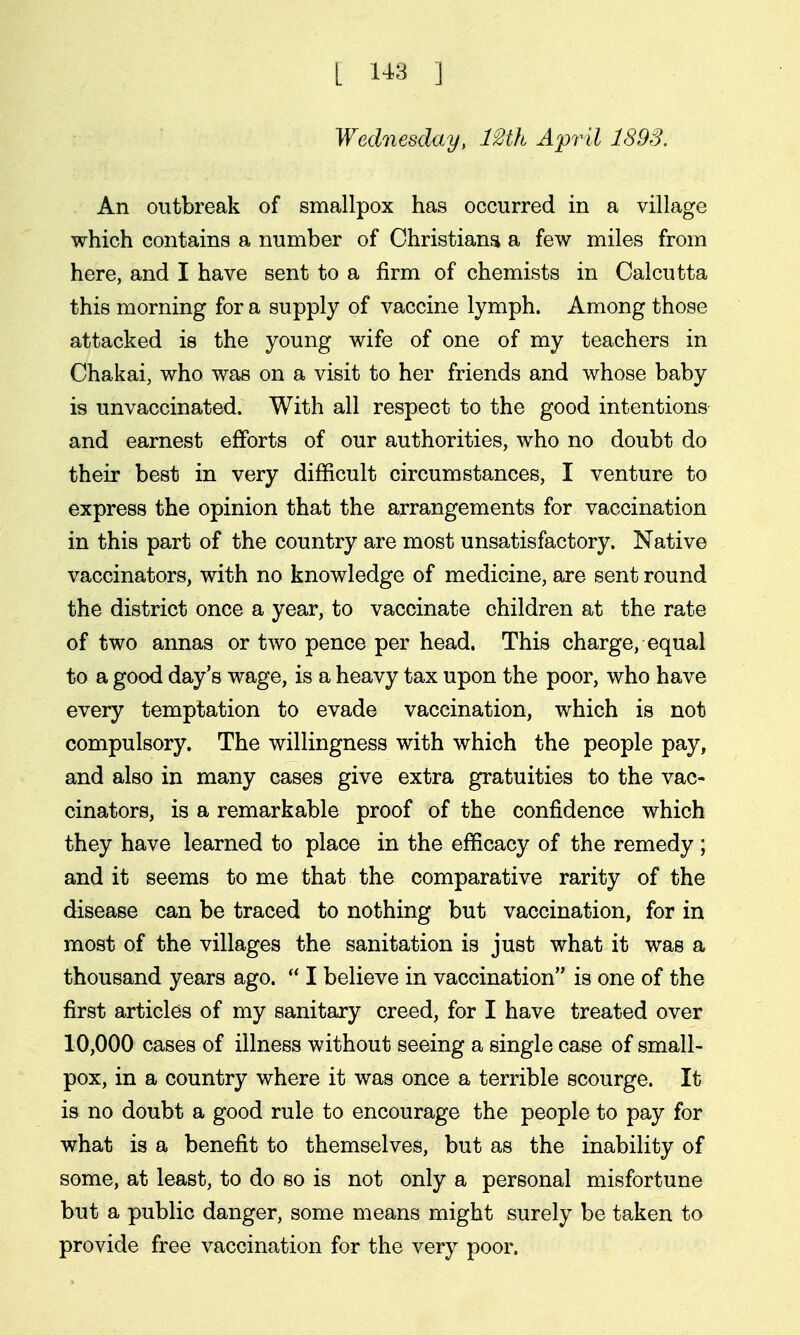 L 1^3 ] Wednesday, IMh Ajpril 1893. An outbreak of smallpox has occurred in a village which contains a number of Christiana a few miles from here, and I have sent to a firm of chemists in Calcutta this morning for a supply of vaccine lymph. Among those attacked is the young wife of one of my teachers in Chakai, who was on a visit to her friends and whose baby is unvaccinated. With all respect to the good intentions and earnest efforts of our authorities, who no doubt do their best in very difficult circumstances, I venture to express the opinion that the arrangements for vaccination in this part of the country are most unsatisfactory. Native vaccinators, with no knowledge of medicine, are sent round the district once a year, to vaccinate children at the rate of two annas or two pence per head. This charge, equal to a good day's wage, is a heavy tax upon the poor, who have every temptation to evade vaccination, which is not compulsory. The willingness with which the people pay, and also in many cases give extra gratuities to the vac- cinators, is a remarkable proof of the confidence which they have learned to place in the efficacy of the remedy; and it seems to me that the comparative rarity of the disease can be traced to nothing but vaccination, for in most of the villages the sanitation is just what it was a thousand years ago.  I believe in vaccination is one of the first articles of my sanitary creed, for I have treated over 10,000 cases of illness without seeing a single case of small- pox, in a country where it was once a terrible scourge. It is no doubt a good rule to encourage the people to pay for what is a benefit to themselves, but as the inability of some, at least, to do so is not only a personal misfortune but a public danger, some means might surely be taken to provide free vaccination for the very poor.