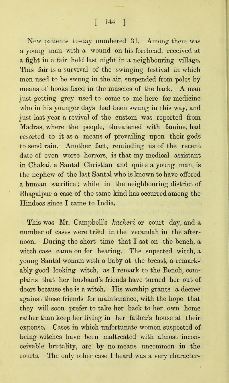 New patients to-day numbered 31. Among them was a young man with a wound on his forehead, received at a fight in a fair held last night in a neighbouring village. This fair is a survival of the swinging festival in which men used to be swung in the air, suspended from poles by means of hooks fixed in the muscles of the back. A man just getting grey used to come to me here for medicine who in his younger days had been swung in this way, and just last year a revival of the custom was reported from Madras, where the people, threatened with famine, had resorted to it as a means of prevailing upon their gods to send rain. Another fact, reminding us of the recent date of even worse horrors, is that my medical assistant in Chakai, a Santal Christian and quite a young man, is the nephew of the last Santal who is known to have offered a human sacrifice ; while in the neighbouring district of Bhagalpur a case of the same kind has occurred among the Hindoos since I came to India. This was Mr. Campbell's kacheri or court day, and a number of cases were tried in the verandah in the after- noon. During the short time that I sat on the bench, a witch case came on for hearing. The supected witch, a young Santal woman with a baby at the breast, a remark- ably good looking witch, as I remark to the Bench, com- plains that her husband's friends have turned her out of doors because she is a witch. His worship grants a decree against these friends for maintenance, with the hope that they will soon prefer to take her back to her own home rather than keep her living in her father's house at their expense. Cases in which unfortunate women suspected of being witches have been maltreated with almost incon- ceivable brutality, are by no means uncommon in the courts. The only other case I heard was a very character-