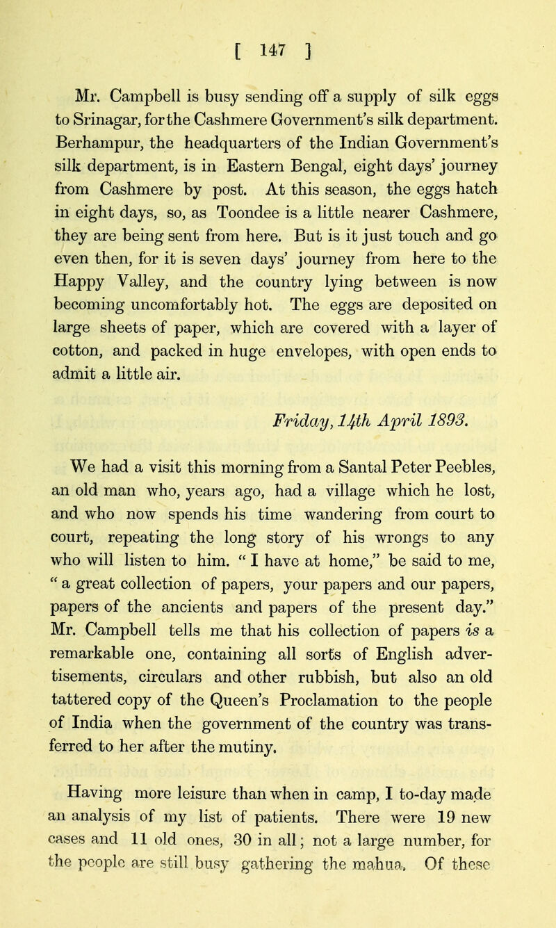 Mr. Campbell is busy sending off a supply of silk eggs to Srinagar, for the Cashmere Government's silk department. Berhampur, the headquarters of the Indian Government's silk department, is in Eastern Bengal, eight days' journey from Cashmere by post. At this season, the eggs hatch in eight days, so, as Toondee is a little nearer Cashmere, they are being sent from here. But is it just touch and go even then, for it is seven days' journey from here to the Happy Valley, and the country lying between is now becoming uncomfortably hot. The eggs are deposited on large sheets of paper, which are covered with a layer of cotton, and packed in huge envelopes, with open ends to admit a little air. Friday, Uth April 1898. We had a visit this morning from a Santal Peter Peebles, an old man who, years ago, had a village which he lost, and who now spends his time wandering from court to court, repeating the long story of his wrongs to any who will listen to him.  I have at home, be said to me,  a great collection of papers, your papers and our papers, papers of the ancients and papers of the present day. Mr. Campbell tells me that his collection of papers is a remarkable one, containing all sorts of English adver- tisements, circulars and other rubbish, but also an old tattered copy of the Queen's Proclamation to the people of India when the government of the country was trans- ferred to her after the mutiny. Having more leisure than when in camp, I to-day made an analysis of my list of patients. There were 19 new cases and 11 old ones, 30 in all; not a large number, for the people are still busy gathering the mahua. Of these