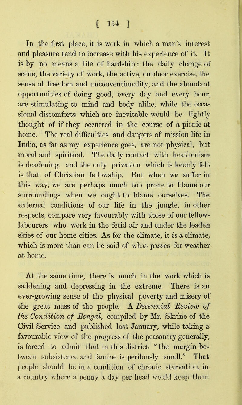 In the first place, it is work in which a man's interest and pleasure tend to increase with his experience of it. It is by no means a life of hardship: the daily change of scene, the variety of work, the active, outdoor exercise, the sense of freedom and unconventionality, and the abundant opportunities of doing good, every day and every hour, are stimulating to mind and body alike, while the occa- sional discomforts which are inevitable would be lightly thought of if they occurred in the course of a picnic at home. The real difficulties and dangers of mission life in India, as far as my experience goes, are not physical, but moral and spiritual. The daily contact with heathenism is deadening, and the only privation which is keenly felt is that of Christian fellowship. But when we suffer in this way, we are perhaps much too prone to blame our surroundings when we ought to blame ourselves. The external conditions of our life in the jungle, in other respects, compare very favourably with those of our fellow- labourers who work in the fetid air and under the leaden skies of our home cities. As for the climate, it is a climate, which is more than can be said of what passes for weather at home. At the same time, there is much in the work which is saddening and depressing in the extreme. There is an ever-growing sense of the physical poverty and misery of the great mass of the people. A Decennial Review of the Condition of Bengal, compiled by Mr. Skrine of the Civil Service and published last January, while taking a favourable view of the progress of the peasantry generally, is forced to admit that in this district  the margin be- tween subsistence and famine is perilously small. That people should be in a condition of chronic starvation, in a country where a penny a day per head would keep them