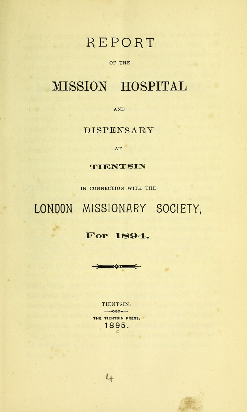 REPORT OF THE MISSION HOSPITAL AND DISPEISJ-SARY AT IN CONNECTION WITH THE LONDON MISSIONARY SOCIETY, For 1^Q4. ■ 2^—-=j4>t ^ . tientsin: —••o^o>-— THE TIENTSIN PRESS: 1895.