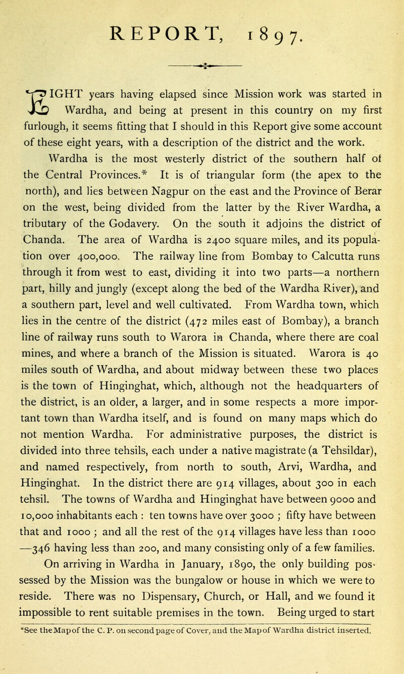 REPORT, 1897. ^ IGHT years having elapsed since Mission work was started in JLO Wardha, and being at present in this country on my first furlough, it seems fitting that I should in this Report give some account of these eight years, with a description of the district and the work. Wardha is the most westerly district of the southern half of the Central Provinces.^ It is of triangular form (the apex to the north), and lies between Nagpur on the east and the Province of Berar on the west, being divided from the latter by the River Wardha, a tributary of the Godavery. On the south it adjoins the district of Chanda. The area of Wardha is 2400 square miles, and its popula- tion over 400,000. The railway line from Bombay to Calcutta runs through it from west to east, dividing it into two parts—a northern part, hilly and jungly (except along the bed of the Wardha River), and a southern part, level and well cultivated. From Wardha town, which lies in the centre of the district (472 miles east of Bombay), a branch line of railway runs south to Warora in Chanda, where there are coal mines, and where a branch of the Mission is situated. Warora is 40 miles south of Wardha, and about midway between these two places is the town of Hinginghat, which, although not the headquarters of the district, is an older, a larger, and in some respects a more impor- tant town than Wardha itself, and is found on many maps which do not mention Wardha. For administrative purposes, the district is divided into three tehsils, each under a native magistrate (a Tehsildar), and named respectively, from north to south, Arvi, Wardha, and Hinginghat. In the district there are 914 villages, about 300 in each tehsil. The towns of Wardha and Hinginghat have between 9000 and 10,000 inhabitants each : ten towns have over 3000 ; fifty have between that and 1000 ; and all the rest of the 914 villages have less than 1000 —346 having less than 200, and many consisting only of a few families. On arriving in Wardha in January, 1890, the only building pos- sessed by the Mission was the bungalow or house in which we were to reside. There was no Dispensary, Church, or Hall, and we found it impossible to rent suitable premises in the town. Being urged to start *See the Map of the C. P. on second page of Cover, and the Map of Wardha district inserted.