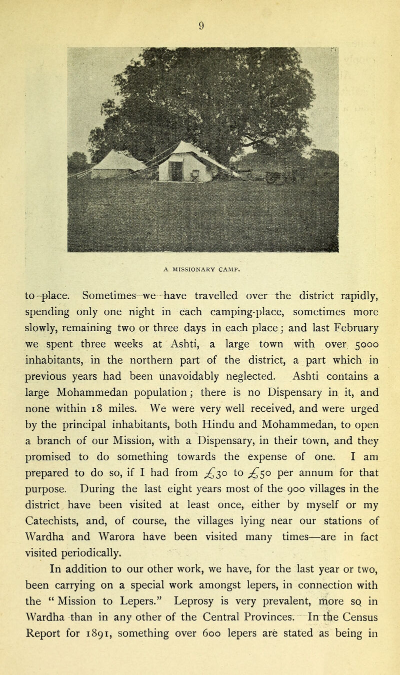A MISSIONARY CAMP. to-place-. Sometimes we have travelled over the district rapidly, spending only one night in each camping-place, sometimes more slowly, remaining two or three days in each place; and last February we spent three weeks at Ashti, a large town with over 5000 inhabitants, in the northern part of the district, a part which in previous years had been unavoidably neglected. Ashti contains a large Mohammedan population; there is no Dispensary in it, and none within 18 miles. We were very well received, and were urged by the principal inhabitants, both Hindu and Mohammedan, to open a branch of our Mission, with a Dispensary, in their town, and they promised to do something towards the expense of one. I am prepared to do so, if I had from ^30 to ;£^o per annum for that purpose. During the last eight years most of the 900 villages in the district have been visited at least once, either by myself or my Catechists, and, of course, the villages lying near our stations of Wardha and Warora have been visited many times—are in fact visited periodically. In addition to our other work, we have, for the last year or two, been carrying on a special work amongst lepers, in connection with the  Mission to Lepers. Leprosy is very prevalent, niore sq in Wardha than in any other of the Central Provinces. In the Census Report for 1891, something over 600 lepers are stated as being in