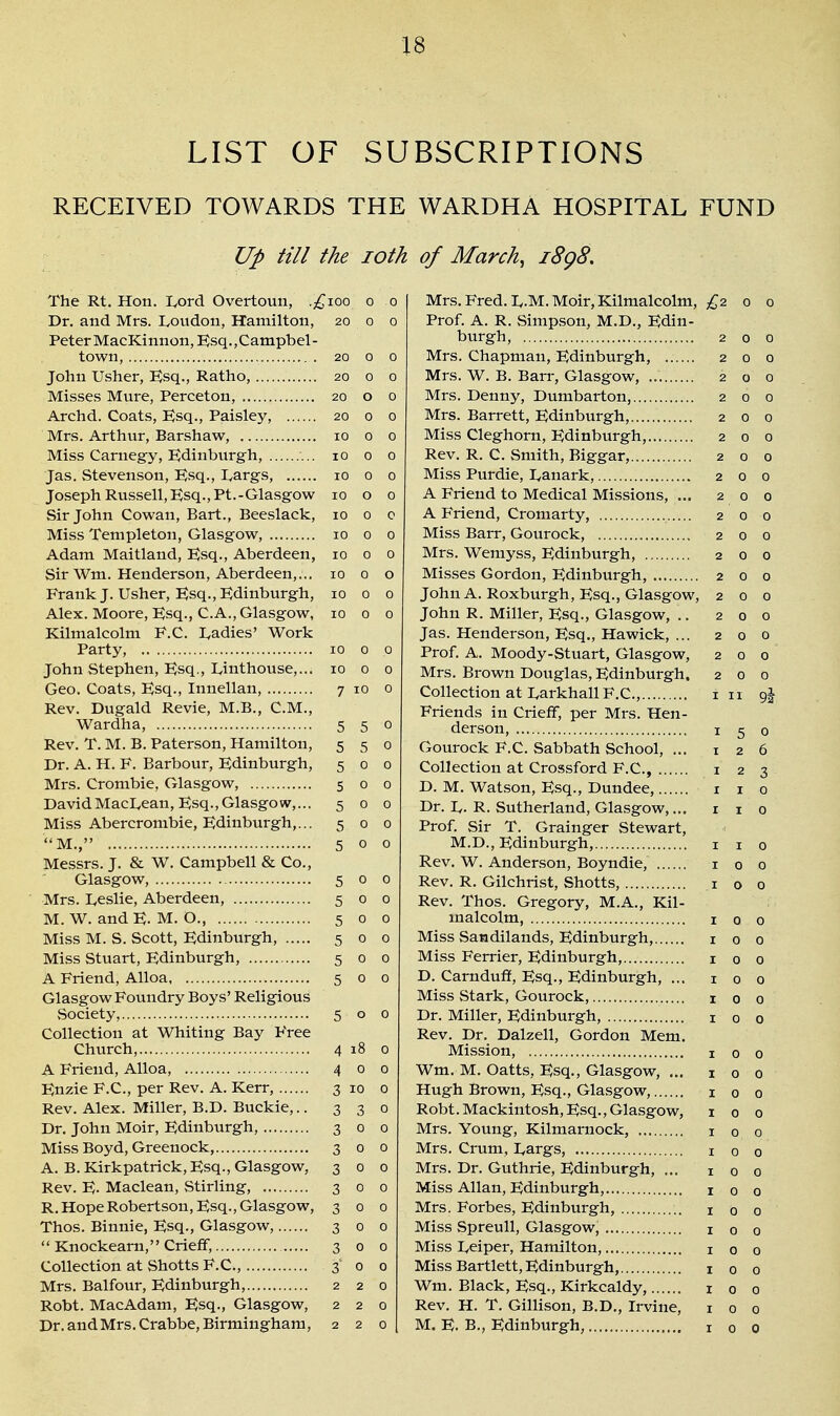 LIST OF SUBSCRIPTIONS RECEIVED TOWARDS THE WARDHA HOSPITAL FUND Up till the loth of March, i8g8. The Rt. Hon. I^ord Overtoun, .;^ioo o o Dr. and Mrs. Loudon, Hamilton, 20 o o Peter MacKinnon, E^sq., Campbel - town, 20 0 0 John Usher, Ksq., Ratho, 20 0 0 Misses Mure, Perceton, 20 o 0 Archd. Coats, Ksq., Paisley, 20 0 0 Mrs. Arthur, Barshaw, 10 0 0 Miss Carnegy, Edinburgh, lO 0 0 Jas. Stevenson, P^sq., Largs, 10 0 0 Joseph Russell, Esq., Pt.-Glasgow 10 o 0 Sir John Cowan, Bart., Beeslack, 10 0 e Miss Tenipleton, Glasgow, 10 0 0 Adam Maitland, Esq., Aberdeen, 10 0 0 Sir Wm. Henderson, Aberdeen,... 10 0 o Frank J. Usher, Ksq., Edinburgh, 10 0 0 Alex. Moore, Esq., C.A., Glasgow, 1000 Kilmalcolm F.C. Ladies' Work Party, 10 0 0 John Stephen, Esq., Linthouse,... 10 0 0 Geo. Coats, Esq., Innellan, 7 10 0 Rev, Dugald Revie, M.B., CM., Wardha, 550 Rev. T. M. B. Paterson, Hamilton, 550 Dr. A. H. F. Barbour, Edinburgh, 500 Mrs. Crombie, Glasgow, 5 0 0 DavidMacLean, Esq.,Glasgow,... 500 Miss Abercrombie, Edinburgh,... 500 M., 500 Messrs. J. & W. Campbell & Co., Glasgow, 5 0 0 Mrs. Leslie, Aberdeen, 5 0 0 M. W. and E- M. O., 5 0 0 Miss M. S. Scott, Edinburgh, 500 Miss Stuart, Edinburgh, 5 0 0 A Friend, Alloa 5 0 0 Glasgow Foundry Boys' Religious vSociety, 500 Collection at Whiting Bay Free Church, 4 18 0 A Friend, Alloa, 4 0 0 Enzie F.C, per Rev. A. Kerr, 3 10 0 Rev. Alex. Miller, B.D. Buckie,.. 330 Dr. John Moir, Edinburgh, 3 0 0 Miss Boyd, Greenock, 300 A. B.Kirkpatrick, Esq., Glasgow, 300 Rev. E. Maclean, Stirling, 3 0 0 R.Hope Robertson, Esq., Glasgow, 300 Thos. Binnie, Esq., Glasgow, 3 0 0  Knockeam, Crieff, 300 Collection at Shotts F.C, 3 0 0 Mrs. Balfour, Edinburgh, 220 Robt. MacAdam, Esq., Glasgow, 220 Dr. andMrs.Crabbe, Birmingham, 220 Mrs. Fred. L.M. Moir, Kilmalcolm, £-2. 0 o Prof. A. R. Simpson, M.D., Edin- burgh, 200 Mrs. Chapman, Edinburgh, 200 Mrs. W. B. Barr, Glasgow, 200 Mrs. Denny, Dumbarton, 200 Mrs. Barrett, Edinburgh, 200 Miss Cleghorn, Edinburgh, 200 Rev. R. C Smith, Biggar, 200 Miss Purdie, Lanark, 2 0 0 A Friend to Medical Missions, ... 200 A Friend, Cromarty, 2 0 0 Miss Barr, Gourock, 2 0 0 Mrs. Wemyss, Edinburgh, 2 0 0 Misses Gordon, Edinburgh, 200 John A. Roxburgh, Esq., Glasgow, 200 John R. Miller, Esq., Glasgow, .. 200 Jas. Henderson, Esq., Hawick, ... 200 Prof. A. Moody-Stuart, Glasgow, 200 Mrs. Brown Douglas, Edinburgh. 200 Collection at Larkhall F.C, 1 n 9J Friends in Crieff, per Mrs. Hen- derson, I 5 0 Gourock F.C. Sabbath School, ... 126 Collection at Crossford F.C, i 2 3 D. M. Watson, Esq., Dundee, i i 0 Dr. L. R. Sutherland, Glasgow,... i i 0 Prof. Sir T. Grainger Stewart, M.D., Edinburgh, i i 0 Rev. W. Anderson, Boyndie, i 0 0 Rev. R. Gilchrist, Shotts, i o 0 Rev. Thos. Gregory, M.A., Kil- malcolm, I 0 0 Miss Sandilands, Edinburgh, 100 Miss Ferrier, Edinburgh, 100 D. Carnduff, Esq., Edinburgh, ... 100 Miss Stark, Gourock, i 0 0 Dr. Miller, Edinburgh, i 0 0 Rev. Dr. Dalzell, Gordon Mem. Mission, 100 Wm. M. Oatts, Esq., Glasgow, ... 100 Hugh Brown, Esq., Glasgow, i 0 0 Robt. Mackintosh, Esq., Glasgow, 100 Mrs. Young, Kilmarnock, 1 0 0 Mrs. Cruni, Largs, i 0 0 Mrs. Dr. Guthrie, Edinburgh, ... 100 Miss Allan, Edinburgh, 100 Mrs. Forbes, Edinburgh, i 0 0 Miss Spreull, Glasgow, i 0 0 Miss Leiper, Hamilton, i 0 0 Miss Bartlett, Edinburgh, 100 Wm. Black, Esq., Kirkcaldy, i 0 0 Rev. H. T. Gillison, B.D., Irvine, 100 M. E. B., Edinburgh, i 0 0