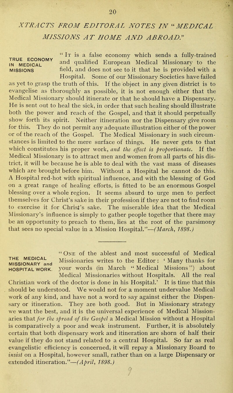 XTRACTS FROM EDITORAL NOTES IN ''MEDICAL MISSIONS AT HOME AND ABROAD^ It is a false economy which sends a fully-trained in'^medical.^'^^ qualified European Medical Missionary to the MISSIONS field, and does not see to it that he is provided with a Hospital. Some of our Missionary Societies have failed as yet to grasp the truth of this. If the object in any given district is to evangehse as thoroughly as possible, it is not enough either that the Medical Missionary should itinerate or that he should have a Dispensary. He is sent out to heal the sick, in order that such healing should illustrate both the power and reach of the Gospel, and that it should perpetually show forth its spirit. Neither itineration nor the Dispensary give room for this. They do not permit any adequate illustration either of the power or of the reach of the Gospel. The Medical Missionary in such circum- stances is limited to the mere surface of things. He never gets to that which constitutes his proper work, and the effect is proportionate. If the Medical Missionary is to attract men and women from all parts of his dis- trict, it will be because he is able to deal with the vast mass of diseases which are brought before him. Without a Hospital he cannot do this. A Hospital red-hot with spiritual influence, and with the blessing of God on a great range of healing efforts, is fitted to be an enormous Gospel blessing over a whole region. It seems absurd to urge men to perfect themselves for Christ's sake in their profession if they are not to find room to exercise it for Christ's sake. The miserable idea that the Medical Missionary's influence is simply to gather people together that there may be an opportunity to preach to them, lies at the root of the parsimony that sees no special value in a Mission Hospital.—(March, 1898.)  One of the ablest and most successful of Medical J!!L.^!^?!!C^^ Missionaries writes to the Editor : ' Many thanks for MISSIONARY and , ^. , ,. i ■ ,,v i HOSPITAL WORK, your words (m March Medical Missions ) about Medical Missionaries without Hospitals. All the real Christian work of the doctor is done in his Hospital.' It is time that this should be understood. We would not for a moment undervalue Medical work of any kind, and have not a word to say against either the Dispen- sary or itineration. They are both good. But in Missionary strategy we want the best, and it is the universal experience of Medical Mission- aries that for the spread of the Gospel a Medical Mission without a Hospital is comparatively a poor and weak instrument. Further, it is absolutely certain that both dispensary work and itineration are shorn of half their value if they do not stand related to a central Hospital. So far as real evangelistic efficiency is concerned, it will repay a Missionary Board to insist on a Hospital, however small, rather than on a large Dispensary or extended itineration.—(April, 1898.)