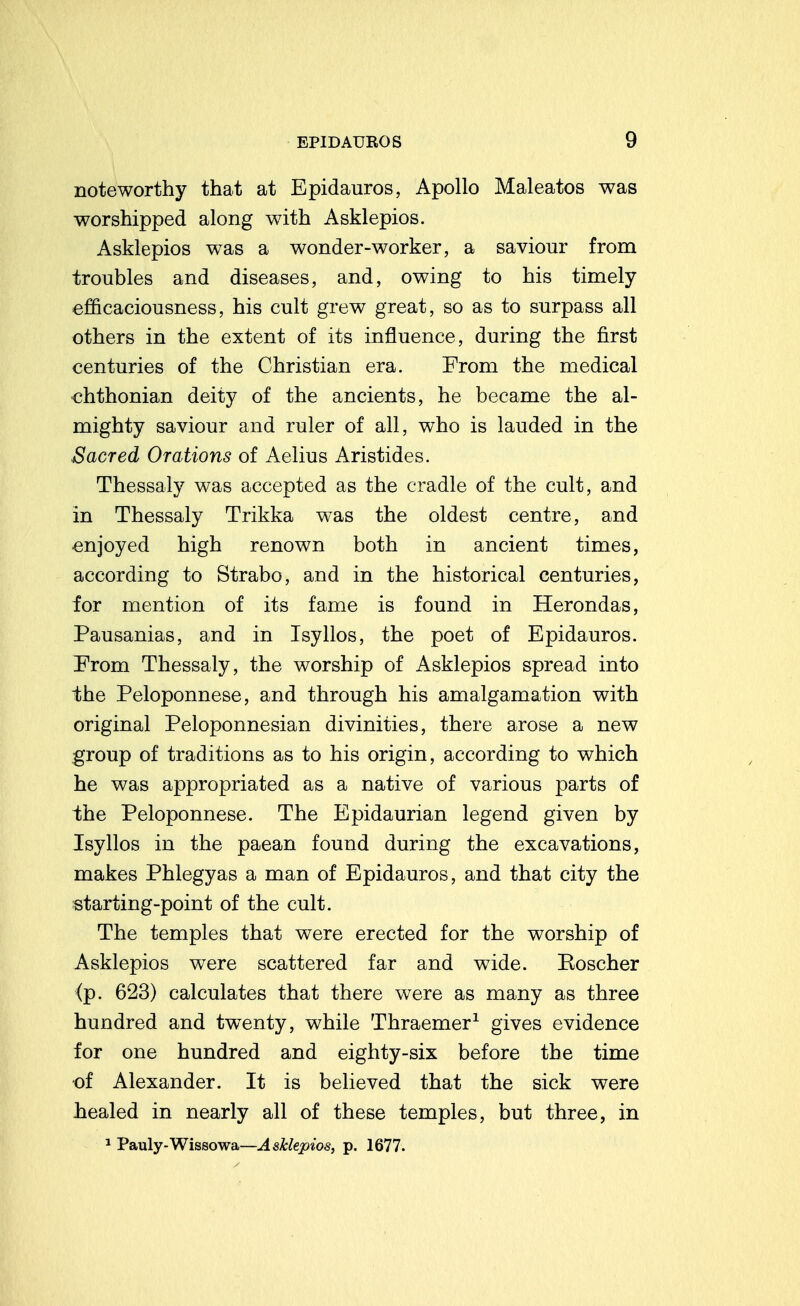 noteworthy that at Epidauros, Apollo Maleatos was worshipped along with Asklepios. Asklepios was a wonder-worker, a saviour from troubles and diseases, and, owing to his timely efficaciousness, his cult grew great, so as to surpass all others in the extent of its influence, during the first centuries of the Christian era. From the medical €hthonian deity of the ancients, he became the al- mighty saviour and ruler of all, who is lauded in the Sacred Orations of Aelius Aristides. Thessaly was accepted as the cradle of the cult, and in Thessaly Trikka was the oldest centre, and enjoyed high renown both in ancient times, according to Strabo, and in the historical centuries, for mention of its fame is found in Herondas, Pausanias, and in Isyllos, the poet of Epidauros. From Thessaly, the worship of Asklepios spread into the Peloponnese, and through his amalgamation with original Peloponnesian divinities, there arose a new group of traditions as to his origin, according to which he was appropriated as a native of various parts of the Peloponnese. The Epidaurian legend given by Isyllos in the paean found during the excavations, makes Phlegyas a man of Epidauros, and that city the starting-point of the cult. The temples that were erected for the worship of Asklepios were scattered far and wide. Koscher (p. 623) calculates that there were as many as three hundred and twenty, while Thraemer^ gives evidence for one hundred and eighty-six before the time of Alexander. It is believed that the sick were healed in nearly all of these temples, but three, in ^ Pauly-Wissowa—Asklepios, p. 1677.