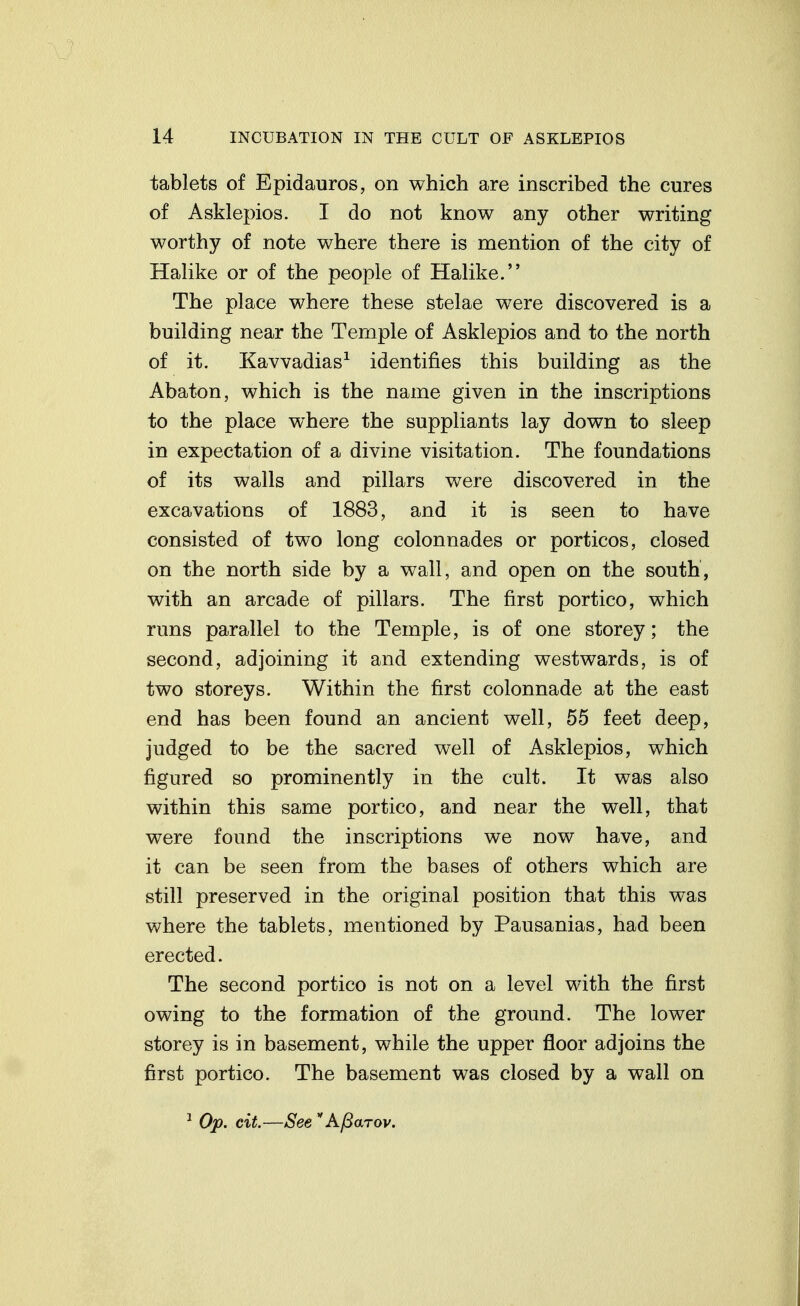 tablets of Epidauros, on which are inscribed the cures of Asklepios. I do not know any other writing worthy of note where there is mention of the city of Hahke or of the people of Halike. The place where these stelae were discovered is a building near the Temple of Asklepios and to the north of it. Kavvadias^ identifies this building as the Abaton, which is the name given in the inscriptions to the place where the suppliants lay down to sleep in expectation of a divine visitation. The foundations of its walls and pillars were discovered in the excavations of 1883, and it is seen to have consisted of two long colonnades or porticos, closed on the north side by a wall, and open on the south, with an arcade of pillars. The first portico, which runs parallel to the Temple, is of one storey; the second, adjoining it and extending westwards, is of two storeys. Within the first colonnade at the east end has been found an ancient well, 55 feet deep, judged to be the sacred well of Asklepios, which figured so prominently in the cult. It was also within this same portico, and near the well, that were found the inscriptions we now have, and it can be seen from the bases of others which are still preserved in the original position that this was where the tablets, mentioned by Pausanias, had been erected. The second portico is not on a level with the first owing to the formation of the ground. The lower storey is in basement, while the upper floor adjoins the first portico. The basement was closed by a wall on Op. cit.—See  A/3aTov.