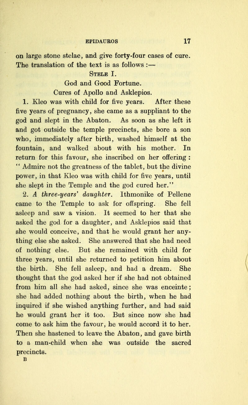 on large stone stelae, and give forty-four cases of cure. The translation of the text is as follows :— Stele I. God and Good Fortune. Cures of Apollo and Asklepios. 1. Kleo was with child for five years. After these five years of pregnancy, she came as a suppliant to the god and slept in the Abaton. As soon as she left it and got outside the temple precincts, she bore a son who, immediately after birth, washed himself at the fountain, and walked about with his mother. In return for this favour, she inscribed on her offering : '' Admire not the greatness of the tablet, but the divine power, in that Kleo was with child for five years, until she slept in the Temple and the god cured her. 2. A three-years' daughter. Ithmonike of Pellene came to the Temple to ask for offspring. She fell asleep and saw a vision. It seemed to her that she asked the god for a daughter, and Asklepios said that she would conceive, and that he would grant her any- thing else she asked. She answered that she had need of nothing else. But she remained with child for three years, until she returned to petition him about the birth. She fell asleep, and had a dream. She thought that the god asked her if she had not obtained from him all she had asked, since she was enceinte; she had added nothing about the birth, when he had inquired if she wished anything further, and had said he would grant her it too. But since now she had come to ask him the favour, he would accord it to her. Then she hastened to leave the Abaton, and gave birth to a man-child when she was outside the sacred precincts. B