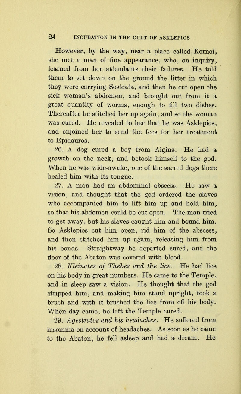 However, by the way, near a place called Kornoi, she met a man of fine appearance, who, on inquiry, learned from her attendants their failures. He told them to set down on the ground the litter in which they were carrying Sostrata, and then he cut open the sick woman's abdomen, and brought out from it a great quantity of worms, enough to fill two dishes. Thereafter he stitched her up again, and so the woman was cured. He revealed to her that he was Asklepios, and enjoined her to send the fees for her treatment to Epidauros. 26. A dog cured a boy from Aigina. He had a growth on the neck, and betook himself to the god. When he was wide-awake, one of the sacred dogs there healed him with its tongue. 27. A man had an abdominal abscess. He saw a vision, and thought that the god ordered the slaves who accompanied him to lift him up and hold him, so that his abdomen could be cut open. The man tried to get away, but his slaves caught him and bound him. So Asklepios cut him open, rid him of the abscess, and then stitched him up again, releasing him from his bonds. Straightway he departed cured, and the floor of the Abaton was covered with blood. 28. Kleinates of Thebes and the lice. He had lice on his body in great numbers. He came to the Temple, and in sleep saw a vision. He thought that the god stripped him, and making him stand upright, took a brush and with it brushed the lice from off his body. When day came, he left the Temple cured. 29. Agestratos and his headaches. He suffered from insomnia on account of headaches. As soon as he came to the Abaton, he fell asleep and had a dream. He