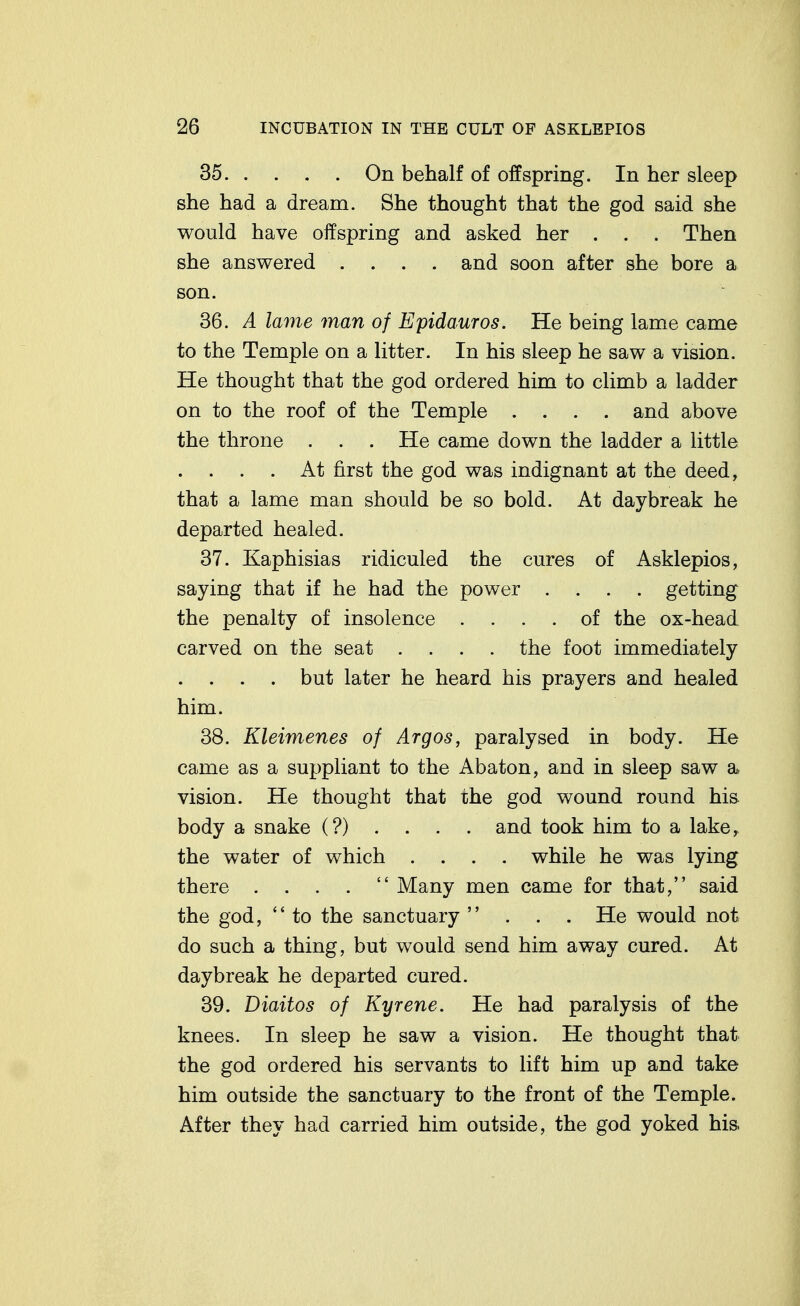 35 On behalf of offspring. In her sleep she had a dream. She thought that the god said she would have offspring and asked her . . . Then she answered . . . . and soon after she bore a son. 36. A lame man of Epidauros. He being lame came to the Temple on a litter. In his sleep he saw a vision. He thought that the god ordered him to climb a ladder on to the roof of the Temple .... and above the throne . . . He came down the ladder a little . . . . At first the god was indignant at the deed, that a lame man should be so bold. At daybreak he departed healed. 37. Kaphisias ridiculed the cures of Asklepios, saying that if he had the power .... getting the penalty of insolence .... of the ox-head carved on the seat .... the foot immediately . . . . but later he heard his prayers and healed him. 38. Kleimenes of Argos, paralysed in body. He came as a suppliant to the Abaton, and in sleep saw a vision. He thought that the god wound round his body a snake (?) . . . . and took him to a lake, the water of which .... while he was lying there . . . .  Many men came for that, said the god, to the sanctuary ... He would not do such a thing, but would send him away cured. At daybreak he departed cured. 39. Diaitos of Kyrene. He had paralysis of the knees. In sleep he saw a vision. He thought that the god ordered his servants to lift him up and take him outside the sanctuary to the front of the Temple. After they had carried him outside, the god yoked his.