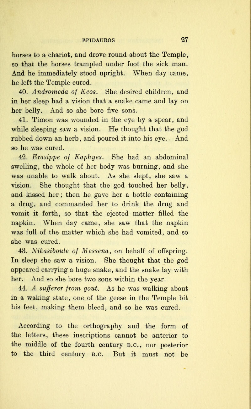 horses to a chariot, and drove round about the Temple, so that the horses trampled under foot the sick man. And he immediately stood upright. When day came, he left the Temple cured. 40. Andromeda of Keos. She desired children, and in her sleep had a vision that a snake came and lay on her belly. And so she bore five sons. 41. Timon was wounded in the eye by a spear, and while sleeping saw a vision. He thought that the god rubbed down an herb, and poured it into his eye. And so he was cured. 42. Erasippe of Kaphyes. She had an abdominal swelling, the whole of her body was burning, and she was unable to walk about. As she slept, she saw a vision. She thought that the god touched her belly, and kissed her; then he gave her a bottle containing a drug, and commanded her to drink the drug and vomit it forth, so that the ejected matter filled the napkin. When day came, she saw that the napkin was full of the matter which she had vomited, and so she was cured. 43. Nikasiboule of Messena, on behalf of offspring. In sleep she saw a vision. She thought that the god appeared carrying a huge snake, and the snake lay with her. And so she bore two sons within the year. 44. A sufferer from gout. As he was walking about in a waking state, one of the geese in the Temple bit his feet, making them bleed, and so he was cured. According to the orthography and the form of the letters, these inscriptions cannot be anterior to the middle of the fourth century B.C., nor posterior to the third century B.C. But it must not be