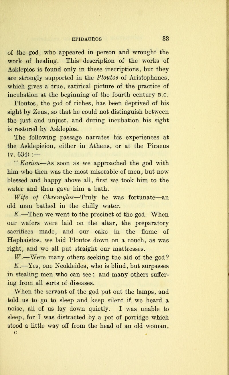 of the god, who appeared in person and wrought the work of healing. This description of the works of Asklepios is found only in these inscriptions, but they are strongly supported in the Ploutos of Aristophanes, which gives a true, satirical picture of the practice of incubation at the beginning of the fourth century B.C. Ploutos, the god of riches, has been deprived of his sight by Zeus, so that he could not distinguish between the just and unjust, and during incubation his sight is restored by Asklepios. The following passage narrates his experiences at the Asklepieion, either in Athens, or at the Piraeus (v. 634) :—  Karion—As soon as we approached the god with him who then was the most miserable of men, but now blessed and happy above all, first w^e took him to the water and then gave him a bath. Wife of Chremylos—Truly he was fortunate—an old man bathed in the chilly water. K.—Then we went to the precinct of the god. When our wafers were laid on the altar, the preparatory sacrifices made, and our cake in the flame of Hephaistos, we laid Ploutos down on a couch, as was right, and we all put straight our mattresses. W.—Were many others seeking the aid of the god? K.—Yes, one Neokleides, who is blind, but surpasses in stealing men who can see; and many others suffer- ing from all sorts of diseases. When the servant of the god put out the lamps, and told us to go to sleep and keep silent if we heard a noise, all of us lay down quietly. I was unable to sleep, for I was distracted by a pot of porridge which stood a little way off from the head of an old woman, c