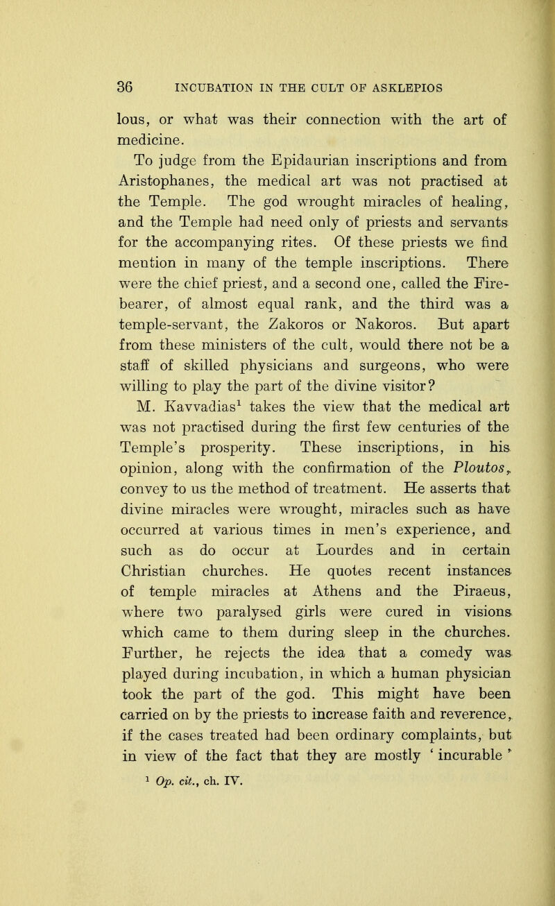 lous, or what was their connection with the art of medicine. To judge from the Epidaurian inscriptions and from Aristophanes, the medical art was not practised at the Temple. The god wrought miracles of healing, and the Temple had need only of priests and servants for the accompanying rites. Of these priests we find mention in many of the temple inscriptions. There were the chief priest, and a second one, called the Fire- bearer, of almost equal rank, and the third was a temple-servant, the Zakoros or Nakoros. But apart from these ministers of the cult, would there not be a staff of skilled physicians and surgeons, who were willing to play the part of the divine visitor ? M. Kavvadias^ takes the view that the medical art was not practised during the first few centuries of the Temple's prosperity. These inscriptions, in his. opinion, along with the confirmation of the Ploutos^ convey to us the method of treatment. He asserts that divine miracles were wrought, miracles such as have occurred at various times in men's experience, and such as do occur at Lourdes and in certain Christian churches. He quotes recent instances of temple miracles at Athens and the Piraeus, where two paralysed girls were cured in visions, which came to them during sleep in the churches. Further, he rejects the idea that a comedy was. played during incubation, in which a human physician took the part of the god. This might have been carried on by the priests to increase faith and reverence, if the cases treated had been ordinary complaints, but in view of the fact that they are mostly ' incurable ' 1 Op. cit., ch. IV.