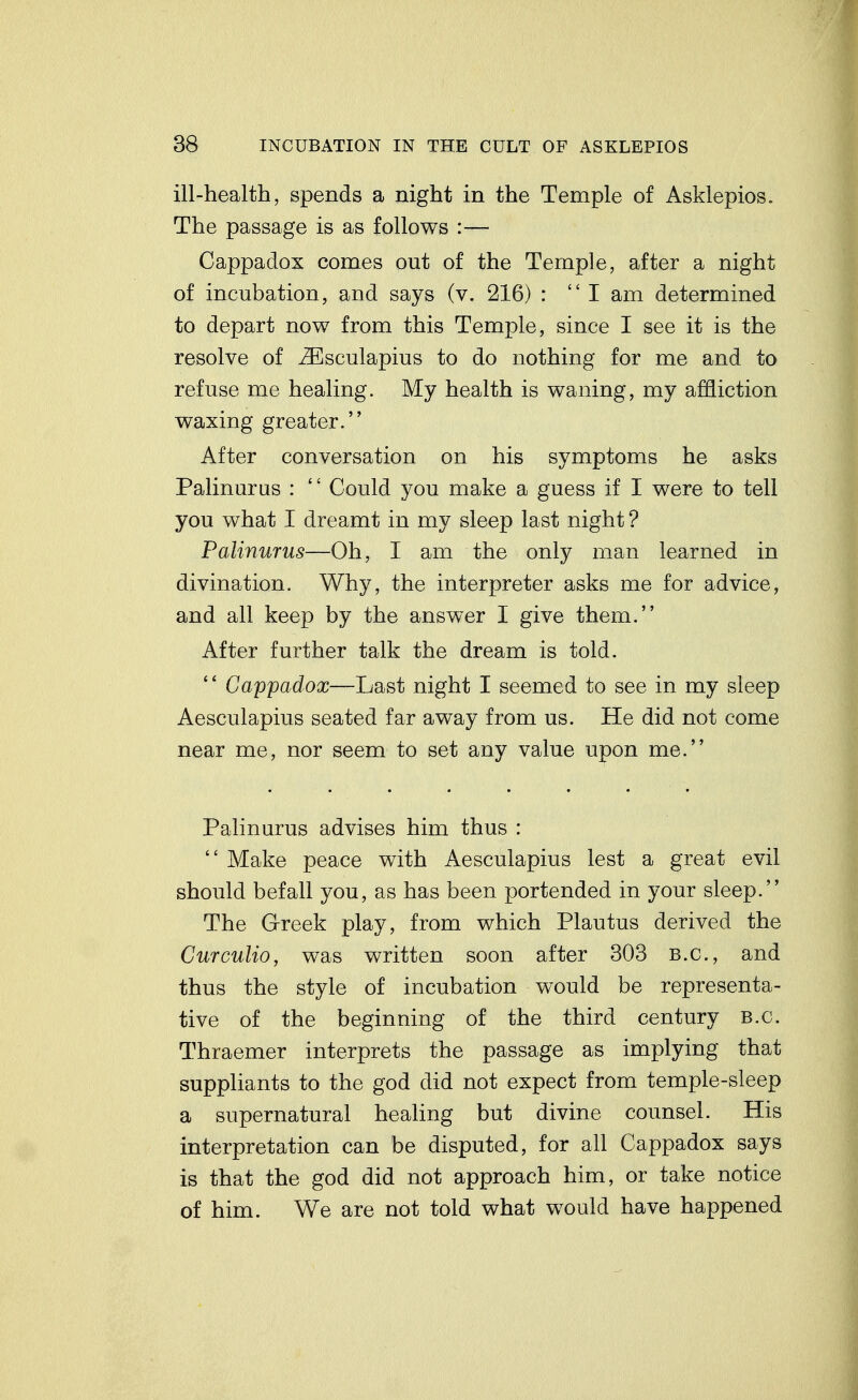 ill-health, spends a night in the Temple of Asklepios. The passage is as follows :— Cappadox comes out of the Temple, after a night of incubation, and says (v. 216) : I am determined to depart now from this Temple, since I see it is the resolve of ^sculapius to do nothing for me and to refuse me healing. My health is waning, my affliction waxing greater. After conversation on his symptoms he asks Palinuras :  Could you make a guess if I were to tell you what I dreamt in my sleep last night ? Palinurus—Oh, I am the only man learned in divination. Why, the interpreter asks me for advice, and all keep by the answer I give them. After further talk the dream is told.  Cappadox—Last night I seemed to see in my sleep Aesculapius seated far away from us. He did not come near me, nor seem to set any value upon me. Palinurus advises him thus :  Make peace with Aesculapius lest a great evil should befall you, as has been portended in your sleep. The Greek play, from which Plautus derived the Curculio, was written soon after 303 B.C., and thus the style of incubation would be representa- tive of the beginning of the third century B.C. Thraemer interprets the passage as implying that suppliants to the god did not expect from temple-sleep a supernatural healing but divine counsel. His interpretation can be disputed, for all Cappadox says is that the god did not approach him, or take notice of him. We are not told what would have happened