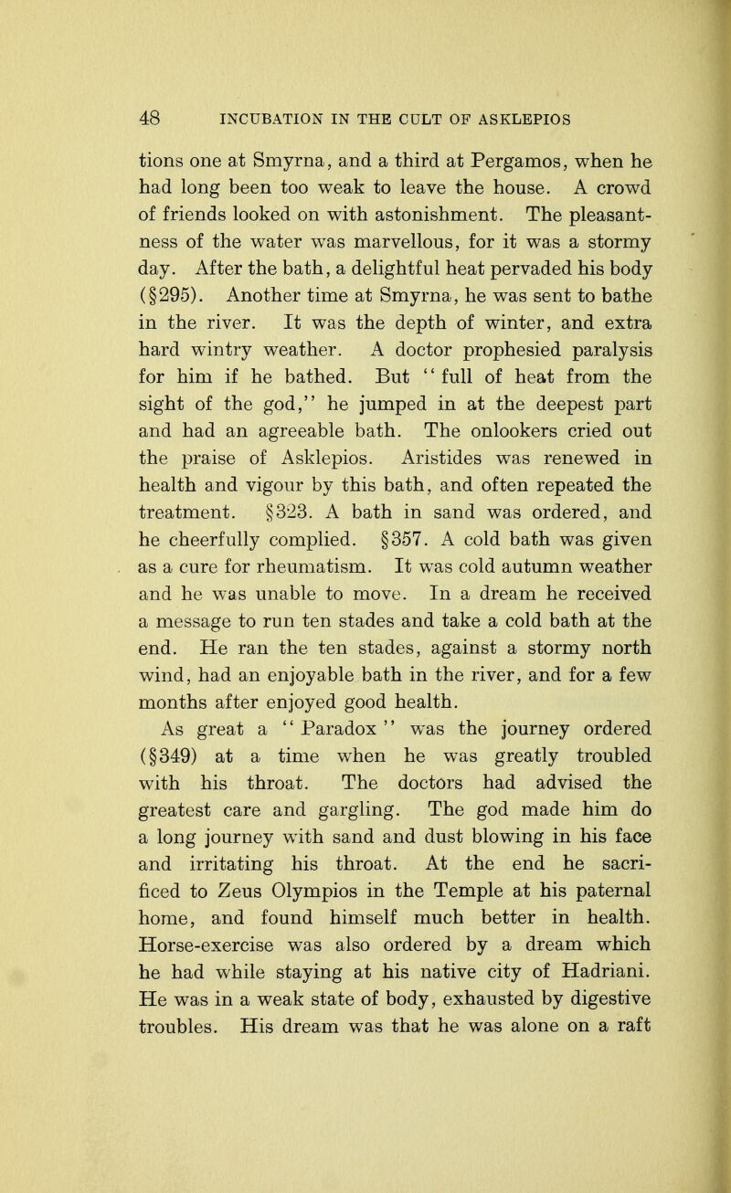 tions one at Smyrna, and a third at Pergamos, when he had long been too weak to leave the house. A crowd of friends looked on with astonishment. The pleasant- ness of the water was marvellous, for it was a stormy day. After the bath, a delightful heat pervaded his body (§295). Another time at Smyrna, he was sent to bathe in the river. It was the depth of winter, and extra hard wintry weather. A doctor prophesied paralysis for him if he bathed. But full of heat from the sight of the god, he jumped in at the deepest part and had an agreeable bath. The onlookers cried out the praise of Asklepios. Aristides was renewed in health and vigour by this bath, and often repeated the treatment. §323. A bath in sand was ordered, and he cheerfully complied. §357. A cold bath was given as a cure for rheumatism. It was cold autumn weather and he was unable to move. In a dream he received a message to run ten stades and take a cold bath at the end. He ran the ten stades, against a stormy north wind, had an enjoyable bath in the river, and for a few months after enjoyed good health. As great a '' Paradox '' was the journey ordered (§349) at a time when he was greatly troubled with his throat. The doctors had advised the greatest care and gargling. The god made him do a long journey with sand and dust blowing in his face and irritating his throat. At the end he sacri- ficed to Zeus Olympios in the Temple at his paternal home, and found himself much better in health. Horse-exercise was also ordered by a dream which he had while staying at his native city of Hadriani. He was in a weak state of body, exhausted by digestive troubles. His dream was that he was alone on a raft