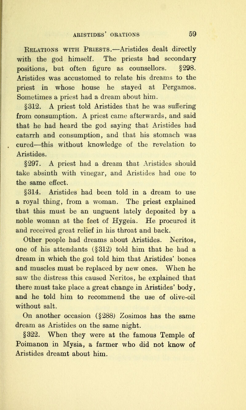 Eelations with Priests.—Aristides dealt directly with the god himself. The priests had secondary positions, but often figure as counsellors. §298. Aristides was accustomed to relate his dreams to the priest in whose house he stayed at Pergamos. Sometimes a priest had a dream about him. §312. A priest told Aristides that he was suffering from consumption. A priest came afterwards, and said that he had heard the god saying that Aristides had catarrh and consumption, and that his stomach was cured—this without knowledge of the revelation to Aristides. §297. A priest had a dream that Aristides should take absinth with vinegar, and Aristides had one to the same effect. §314. Aristides had been told in a dream to use a royal thing, from a woman. The priest explained that this must be an unguent lately deposited by a noble woman at the feet of Hygeia. He procured it and received great relief in his throat and back. Other people had dreams about Aristides. Neritos, one of his attendants (§312) told him that he had a dream in which the god told him that Aristides' bones and muscles must be replaced by new ones. When he saw the distress this caused Neritos, he explained that there must take place a great change in Aristides' body, and he told him to recommend the use of olive-oil without salt. On another occasion (§288) Zosimos has the same dream as Aristides on the same night. §322. When they were at the famous Temple of Poimanon in Mysia, a farmer who did not know of Aristides dreamt about him.