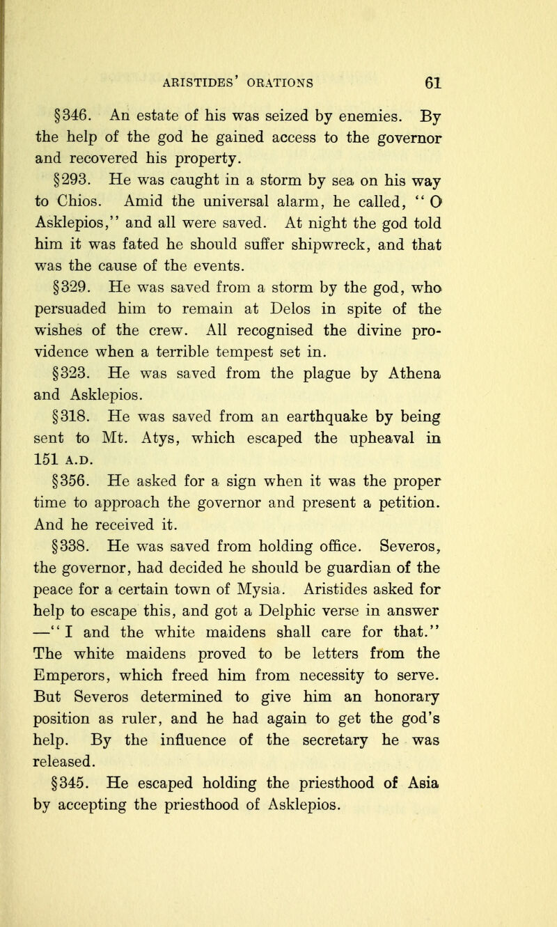 §346. An estate of his was seized by enemies. By the help of the god he gained access to the governor and recovered his property. §293. He was caught in a storm by sea on his way to Chios. Amid the universal alarm, he called, O Asklepios, and all were saved. At night the god told him it was fated he should suffer shipwreck, and that was the cause of the events. §329. He was saved from a storm by the god, who persuaded him to remain at Delos in spite of the wishes of the crew. All recognised the divine pro- vidence when a terrible tempest set in. §323. He was saved from the plague by Athena and Asklepios. §318. He was saved from an earthquake by being sent to Mt. Atys, which escaped the upheaval in 151 A.D. §356. He asked for a sign when it was the proper time to approach the governor and present a petition. And he received it. §338. He was saved from holding office. Severos, the governor, had decided he should be guardian of the peace for a certain town of Mysia. Aristides asked for help to escape this, and got a Delphic verse in answer —I and the white maidens shall care for that. The white maidens proved to be letters from the Emperors, which freed him from necessity to serve. But Severos determined to give him an honorary position as ruler, and he had again to get the god's help. By the influence of the secretary he was released. §345. He escaped holding the priesthood of Asia by accepting the priesthood of Asklepios.