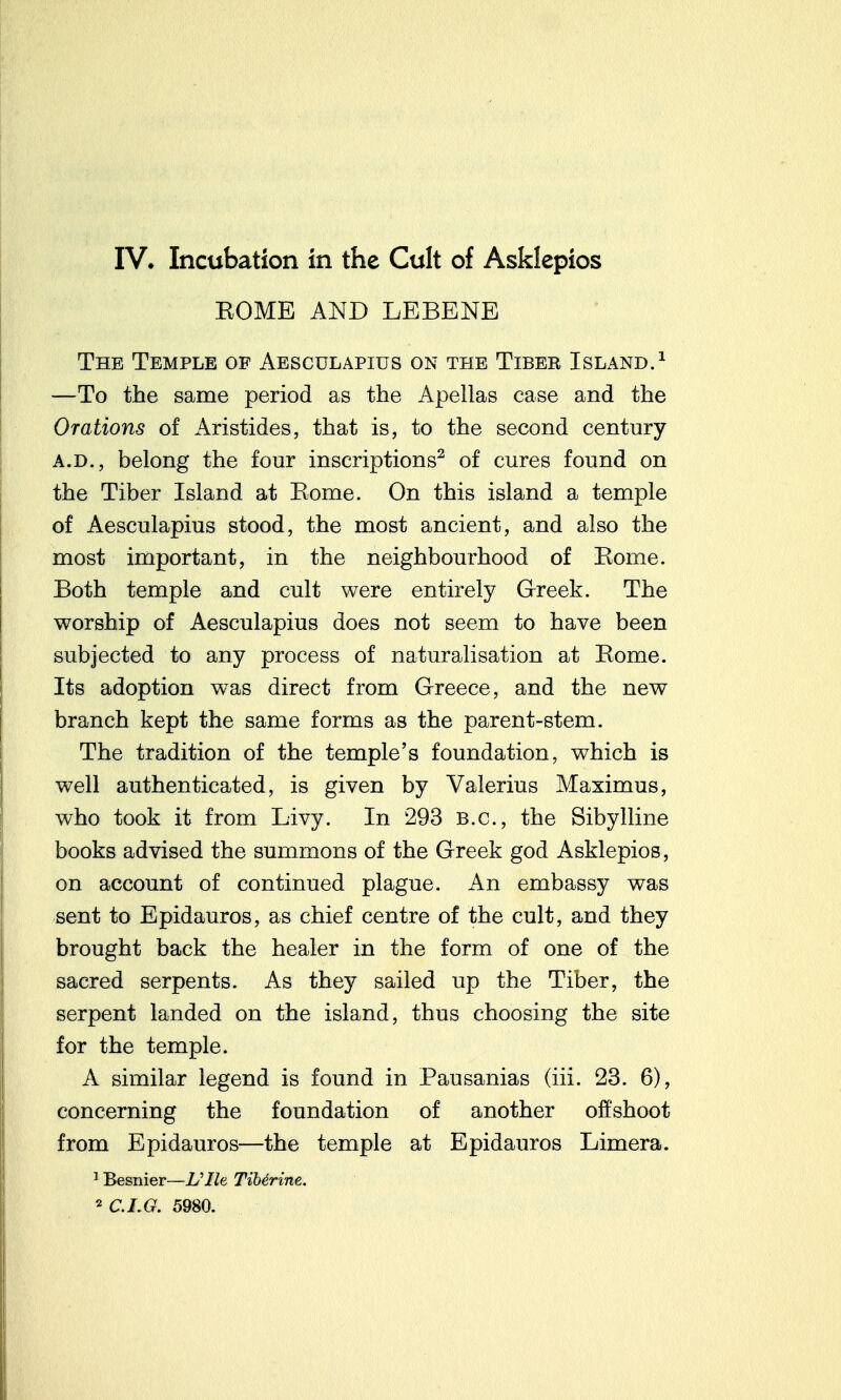 KOME AND LEBENE The Temple of Aesculapius on the Tiber Island.^ —To the same period as the Apellas case and the Orations of Aristides, that is, to the second century A.D., belong the four inscriptions^ of cures found on the Tiber Island at Eome. On this island a temple of Aesculapius stood, the most ancient, and also the most important, in the neighbourhood of Eome. Both temple and cult were entirely Greek. The worship of Aesculapius does not seem to have been subjected to any process of naturalisation at Eome. Its adoption was direct from Greece, and the new branch kept the same forms as the parent-stem. The tradition of the temple's foundation, which is well authenticated, is given by Valerius Maximus, who took it from Livy. In 293 B.C., the Sibylline books advised the summons of the Greek god Asklepios, on account of continued plague. An embassy was sent to Epidauros, as chief centre of the cult, and they brought back the healer in the form of one of the sacred serpents. As they sailed up the Tiber, the serpent landed on the island, thus choosing the site for the temple. A similar legend is found in Pausanias (iii. 23. 6), concerning the foundation of another offshoot from Epidauros—the temple at Epidauros Limera. 1 Besnier—L'lle TiMrine.