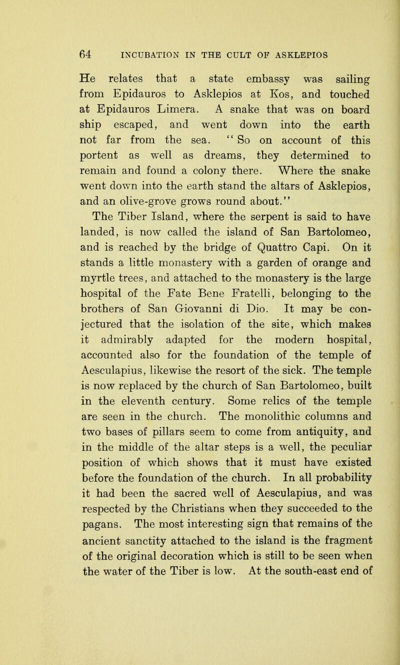 He relates that a state embassy was sailing from Epidauros to Asklepios at Kos, and touched at Epidauros Limera. A snake that was on board ship escaped, and went down into the earth not far from the sea. So on account of this portent as well as dreams, they determined to remain and found a colony there. Where the snake went down into the earth stand the altars of Asklepios, and an olive-grove grows round about. The Tiber Island, where the serpent is said to have landed, is now called the island of San Bartolomeo, and is reached by the bridge of Quattro Capi. On it stands a little monastery with a garden of orange and myrtle trees, and attached to the monastery is the large hospital of the Fate Bene Fratelli, belonging to the brothers of San Giovanni di Dio. It may be con- jectured that the isolation of the site, which makes it admirably adapted for the modern hospital, accounted also for the foundation of the temple of Aesculapius, likewise the resort of the sick. The temple is now replaced by the church of San Bartolomeo, built in the eleventh century. Some relics of the temple are seen in the church. The monolithic columns and two bases of pillars seem to come from antiquity, and in the middle of the altar steps is a well, the peculiar position of which shows that it must have existed before the foundation of the church. In all probability it had been the sacred well of Aesculapius, and was respected by the Christians when they succeeded to the pagans. The most interesting sign that remains of the ancient sanctity attached to the island is the fragment of the original decoration which is still to be seen when the water of the Tiber is low. At the south-east end of