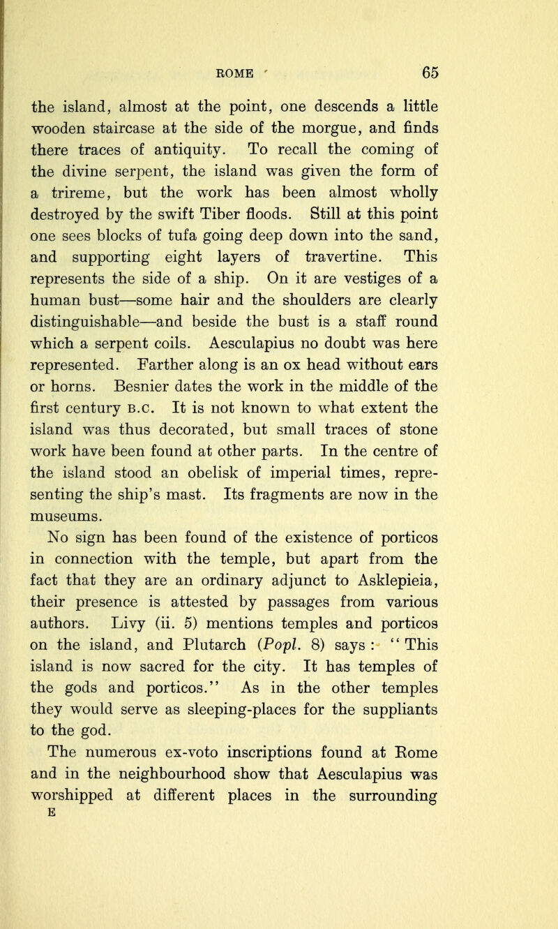the island, almost at the point, one descends a little wooden staircase at the side of the morgue, and finds there traces of antiquity. To recall the coming of the divine serpent, the island was given the form of a trireme, but the work has been almost wholly destroyed by the swift Tiber floods. Still at this point one sees blocks of tufa going deep down into the sand, and supporting eight layers of travertine. This represents the side of a ship. On it are vestiges of a human bust—some hair and the shoulders are clearly distinguishable—and beside the bust is a staff round which a serpent coils. Aesculapius no doubt was here represented. Farther along is an ox head without ears or horns. Besnier dates the work in the middle of the first century B.C. It is not known to what extent the island was thus decorated, but small traces of stone work have been found at other parts. In the centre of the island stood an obelisk of imperial times, repre- senting the ship's mast. Its fragments are now in the museums. No sign has been found of the existence of porticos in connection with the temple, but apart from the fact that they are an ordinary adjunct to Asklepieia, their presence is attested by passages from various authors. Livy (ii. 5) mentions temples and porticos on the island, and Plutarch (Popl. 8) says : This island is now sacred for the city. It has temples of the gods and porticos. As in the other temples they would serve as sleeping-places for the suppliants to the god. The numerous ex-voto inscriptions found at Eome and in the neighbourhood show that Aesculapius was worshipped at different places in the surrounding