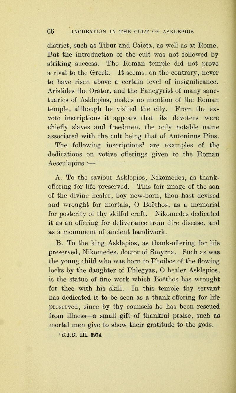 district, such as Tibur and Caieta, as well as at Borne. But the introduction of the cult was not followed by striking success. The Eoman temple did not prove a rival to the G-reek. It seems, on the contrary, never to have risen above a certain level of insignificance. Aristides the Orator, and the Panegyrist of many sanc- tuaries of Asklepios, makes no mention of the Eoman temple, although he visited the city. From the ex- voto inscriptions it appears that its devotees were chiefly slaves and freedmen, the only notable name associated with the cult being that of Antoninus Pius. The following inscriptions^ are examples of the dedications on votive offerings given to the Roman Aesculapius :— A. To the saviour Asklepios, Nikomedes, as thank- offering for life preserved. This fair image of the son of the divine healer, boy new-born, thou hast devised and wrought for mortals, O Boethos, as a memorial for posterity of thy skilful craft. Nikomedes dedicated it as an offering for deliverance from dire disease, and as a monument of ancient handiwork. B. To the king Asklepios, as thank-offering for life preserved, Nikomedes, doctor of Smyrna. Such as was the young child who was born to Phoibos of the flowing locks by the daughter of Phlegyas, 0 healer Asklepios, is the statue of fine work which Boethos has wrought for thee with his skill. In this temple thy servant has dedicated it to be seen as a thank-offering for life preserved, since by thy counsels he has been rescued from illness—a small gift of thankful praise, such as mortal men give to show their gratitude to the gods. ^C.I.Q. III. 5974.