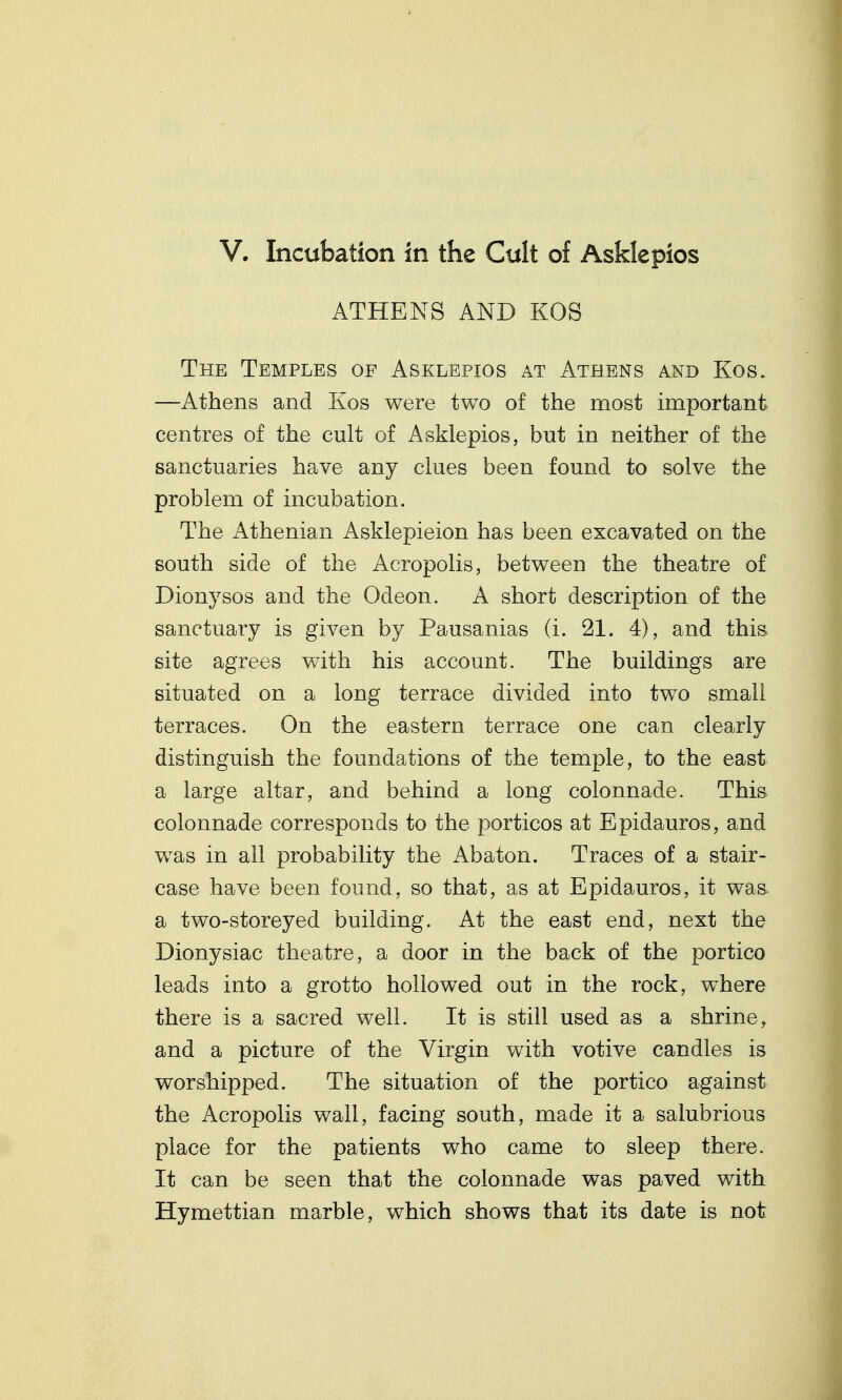 ATHENS AND KOS The Temples of Asklepios at Athens and Kos. —Athens and Ivos were two of the most important centres of the cult of Asklepios, but in neither of the sanctuaries have any clues been found to solve the problem of incubation. The Athenian Asklepieion has been excavated on the south side of the Acropolis, between the theatre of Dionysos and the Odeon. A short description of the sanctuary is given by Pausanias (i. 21. 4), and this site agrees with his account. The buildings are situated on a long terrace divided into two small terraces. On the eastern terrace one can clearly distinguish the foundations of the temple, to the east a large altar, and behind a long colonnade. This colonnade corresponds to the porticos at Epidauros, and was in all probability the Abaton. Traces of a stair- case have been found, so that, as at Epidauros, it was a two-storeyed building. At the east end, next the Dionysiac theatre, a door in the back of the portico leads into a grotto hollowed out in the rock, where there is a sacred well. It is still used as a shrine, and a picture of the Virgin with votive candles is worshipped. The situation of the portico against the Acropolis wall, facing south, made it a salubrious place for the patients who came to sleep there. It can be seen that the colonnade was paved with Hymettian marble, which shows that its date is not