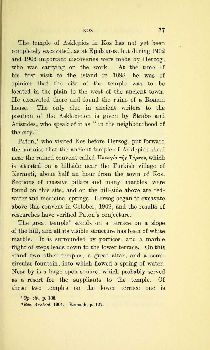 The temple of Asklepios in Kos has not yet been completely excavated, as at Epidauros, but during 1902 and 1903 important discoveries were made by Herzog, who was carrying on the work. At the time of his first visit to the island in 1898, he was of opinion that the site of the temple was to be located in the plain to the west of the ancient town. He excavated there and found the ruins of a Koman house. The only clue in ancient writers to the position of the Asklepieion is given by Strabo and Aristides, who speak of it as  in the neighbourhood of the city. Paton,^ who visited Kos before Herzog, put forward the surmise that the ancient temple of Asklepios stood near the ruined convent called Ilavayta rrjs Tdpa-ov, which is situated on a hillside near the Turkish village of Kermeti, about half an hour from the town of Kos. Sections of massive pillars and many marbles were found on this site, and on the hill-side above are red- water and medicinal springs. Herzog began to excavate above this convent in October, 1902, and the results of researches have verified Paton's conjecture. The great temple^ stands on a terrace on a slope of the hill, and all its visible structure has been of white marble. It is surrounded by porticos, and a marble flight of steps leads down to the lower terrace. On this stand two other temples, a great altar, and a semi- circular fountain, into which flowed a spring of water. Near by is a large open square, which probably served as a resort for the suppliants to the temple. Of these two temples on the lower terrace one is ^Op. cit., p. 136. ^R6v. ArcMol. 1904. Reinach, p. 127.