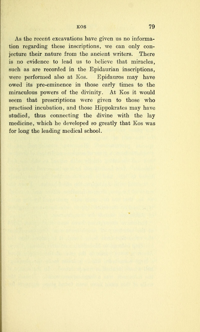 As the recent excavations have given us no informa- tion regarding these inscriptions, we can only con- jecture their nature from the ancient writers. There is no evidence to lead us to believe that miracles, such as are recorded in the Epidaurian inscriptions, were performed also at Kos. Epidauros may have owed its pre-eminence in those early times to the miraculous powers of the divinity. At Kos it would seem that prescriptions were given to those who practised incubation, and those Hippokrates may have studied, thus connecting the divine with the lay medicine, which he developed so greatly that Kos was for long the leading medical school.