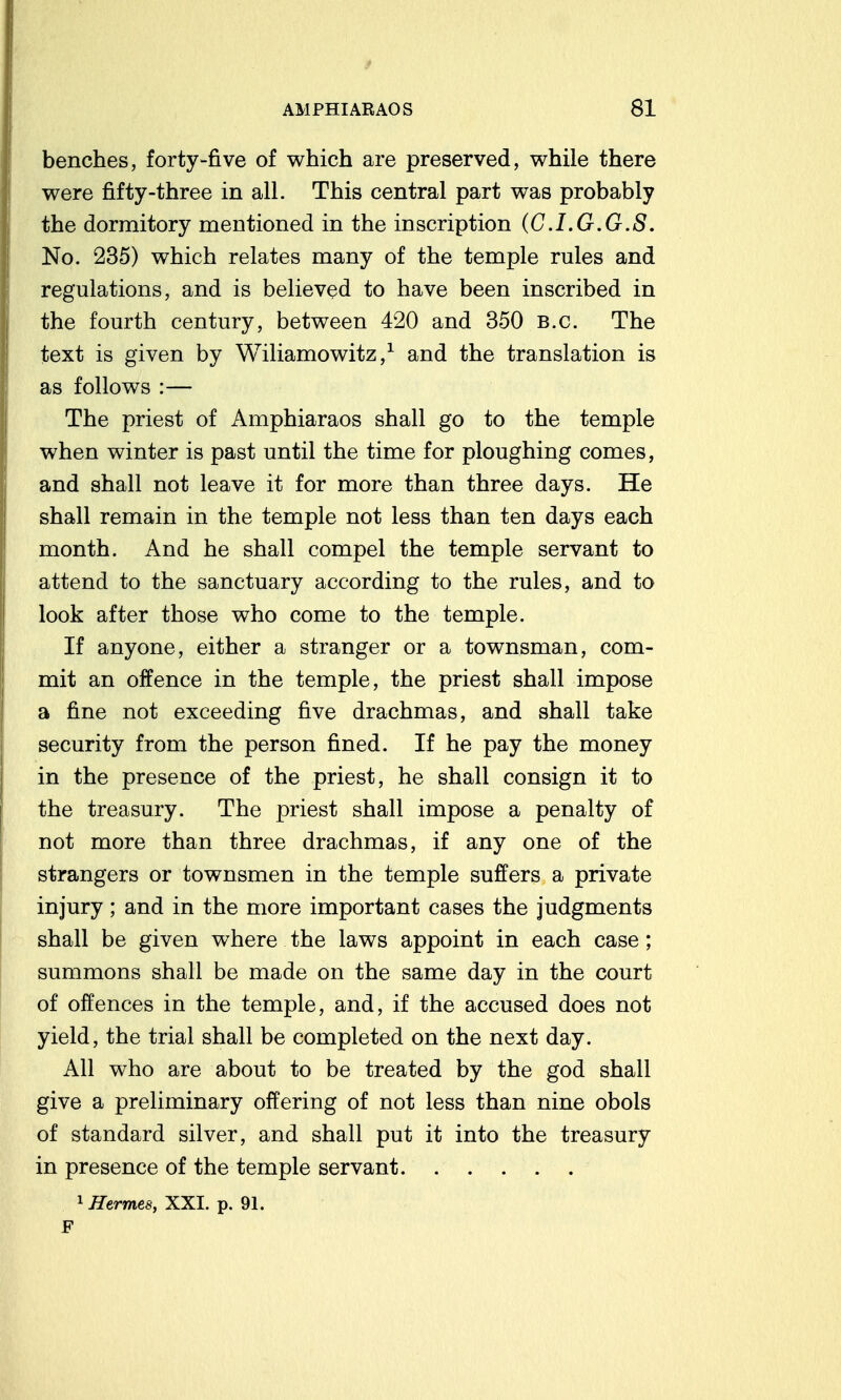 benches, forty-five of which are preserved, while there were fifty-three in all. This central part was probably the dormitory mentioned in the inscription (C.I.G.G.S, No. 235) which relates many of the temple rules and regulations, and is believed to have been inscribed in the fourth century, between 420 and 350 B.C. The text is given by Wiliamowitz,^ and the translation is as follows :— The priest of Amphiaraos shall go to the temple when winter is past until the time for ploughing comes, and shall not leave it for more than three days. He shall remain in the temple not less than ten days each month. And he shall compel the temple servant to attend to the sanctuary according to the rules, and to look after those who come to the temple. If anyone, either a stranger or a townsman, com- mit an offence in the temple, the priest shall impose a fine not exceeding five drachmas, and shall take security from the person fined. If he pay the money in the presence of the priest, he shall consign it to the treasury. The priest shall impose a penalty of not more than three drachmas, if any one of the strangers or townsmen in the temple suffers a private injury; and in the more important cases the judgments shall be given where the laws appoint in each case; summons shall be made on the same day in the court of offences in the temple, and, if the accused does not yield, the trial shall be completed on the next day. All who are about to be treated by the god shall give a preliminary offering of not less than nine obols of standard silver, and shall put it into the treasury in presence of the temple servant 1 Hermes, XXI. p. 91.