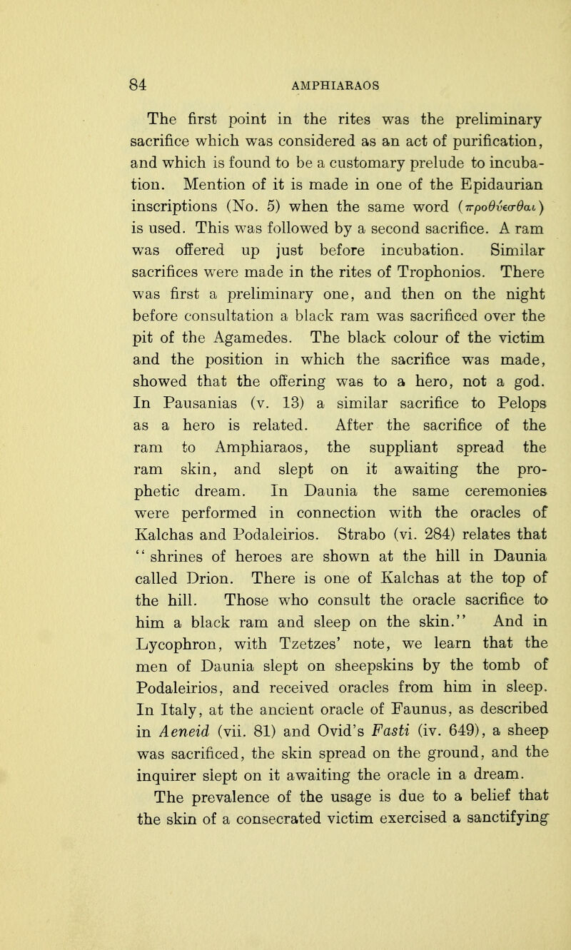 The first point in the rites was the preliminary sacrifice which was considered as an act of purification, and which is found to be a customary prelude to incuba- tion. Mention of it is made in one of the Epidaurian inscriptions (No. 5) when the same word (irpoOvea-Oai) is used. This was followed by a second sacrifice. A ram was offered up just before incubation. Similar sacrifices were made in the rites of Trophonios. There was first a preliminary one, and then on the night before consultation a black ram was sacrificed over the pit of the Agamedes. The black colour of the victim and the position in which the sacrifice was made, showed that the offering was to a hero, not a god. In Pausanias (v. 13) a similar sacrifice to Pelops as a hero is related. After the sacrifice of the ram to Amphiaraos, the suppliant spread the ram skin, and slept on it awaiting the pro- phetic dream. In Daunia the same ceremonies were performed in connection with the oracles of Kalchas and Podaleirios. Strabo (vi. 284) relates that  shrines of heroes are shown at the hill in Daunia called Drion. There is one of Kalchas at the top of the hill. Those who consult the oracle sacrifice to him a black ram and sleep on the skin. And in Lycophron, with Tzetzes' note, we learn that the men of Daunia slept on sheepskins by the tomb of Podaleirios, and received oracles from him in sleep. In Italy, at the ancient oracle of Faunus, as described in Aeneid (vii. 81) and Ovid's Fasti (iv. 649), a sheep was sacrificed, the skin spread on the ground, and the inquirer slept on it awaiting the oracle in a dream. The prevalence of the usage is due to a belief that the skin of a consecrated victim exercised a sanctifying