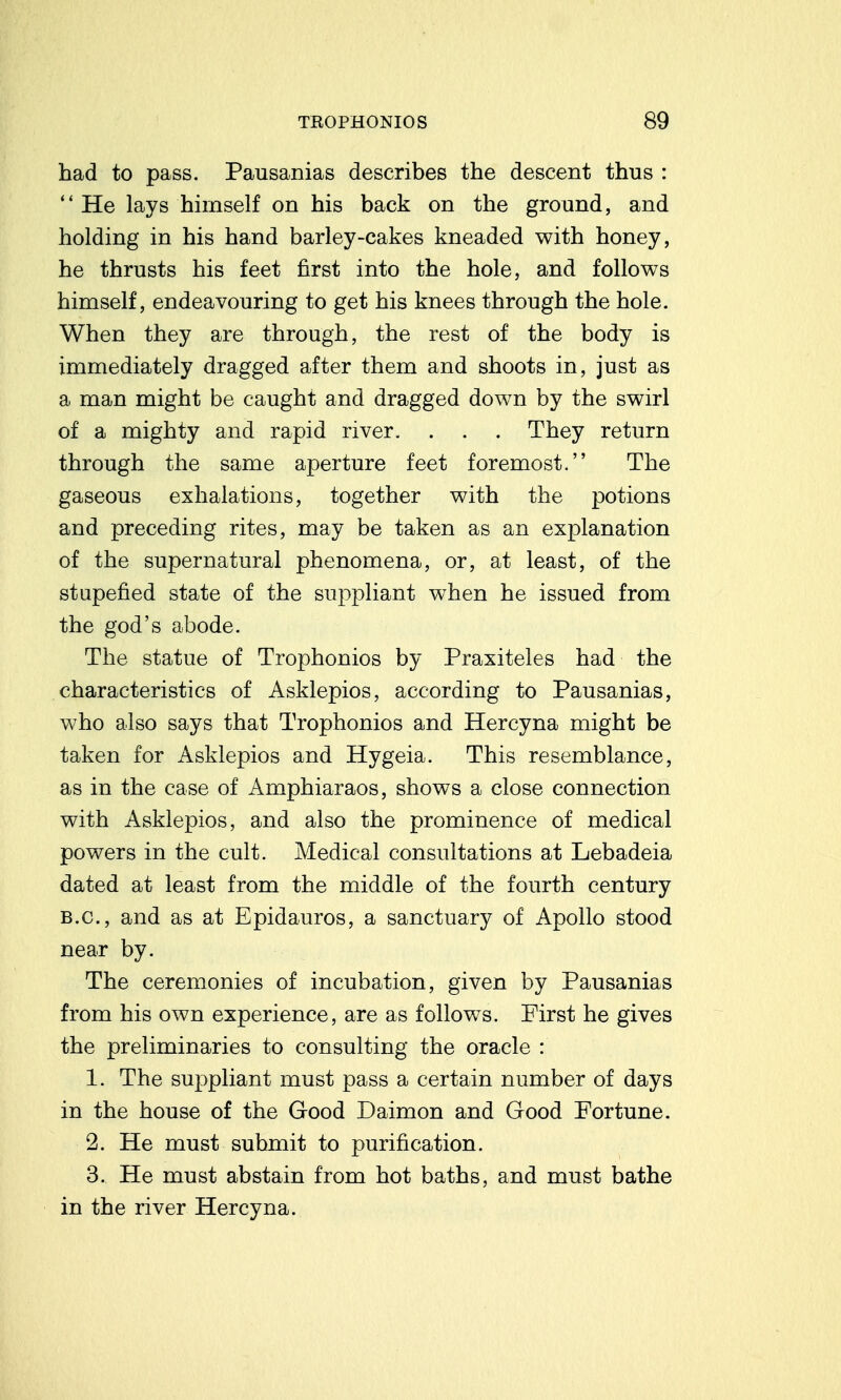 had to pass. Pausanias describes the descent thus : He lays himself on his back on the ground, and holding in his hand barley-cakes kneaded with honey, he thrusts his feet first into the hole, and follows himself, endeavouring to get his knees through the hole. When they are through, the rest of the body is immediately dragged after them and shoots in, just as a man might be caught and dragged down by the swirl of a mighty and rapid river. . . . They return through the same aperture feet foremost. The gaseous exhalations, together with the potions and preceding rites, may be taken as an explanation of the supernatural phenomena, or, at least, of the stupefied state of the suppliant when he issued from the god's abode. The statue of Trophonios by Praxiteles had the characteristics of Asklepios, according to Pausanias, who also says that Trophonios and Hercyna might be taken for Asklepios and Hygeia. This resemblance, as in the case of Amphiaraos, shows a close connection with Asklepios, and also the prominence of medical powers in the cult. Medical consultations at Lebadeia dated at least from the middle of the fourth century B.C., and as at Epidauros, a sanctuary of Apollo stood near by. The ceremonies of incubation, given by Pausanias from his own experience, are as follows. First he gives the preliminaries to consulting the oracle : 1. The suppliant must pass a certain number of days in the house of the Good Daimon and Good Fortune. 2. He must submit to purification. 3. He must abstain from hot baths, and must bathe in the river Hercyna.