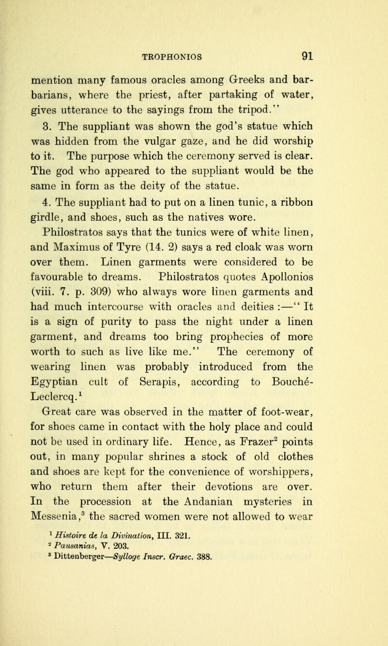 mention many famous oracles among Greeks and bar- barians, where the priest, after partaking of water, gives utterance to the sayings from the tripod. 3. The suppliant was shown the god's statue which was hidden from the vulgar gaze, and he did worship to it. The purpose which the ceremony served is clear. The god who appeared to the suppliant would be the same in form as the deity of the statue. 4. The suppliant had to put on a linen tunic, a ribbon girdle, and shoes, such as the natives wore. Philostratos says that the tunics were of white linen, and Maximus of Tyre (14. 2) says a red cloak was worn over them. Linen garments were considered to be favourable to dreams. Philostratos quotes ApoUonios (viii. 7. p. 309) who always wore linen garments and had much intercourse with oracles and deities :— It is a sign of purity to pass the night under a linen garment, and dreams too bring prophecies of more worth to such as live like me. The ceremony of wearing linen was probably introduced from the Egyptian cult of Serapis, according to Bouche- Leclercq.^ Great care was observed in the matter of foot-wear, for shoes came in contact with the holy place and could not be used in ordinary life. Hence, as Frazer^ points out, in many popular shrines a stock of old clothes and shoes are kept for the convenience of worshippers, who return them after their devotions are over. In the procession at the Andanian mysteries in Messenia,^ the sacred women were not allowed to wear ^ Hiatoire de la Divination, III. 321. 2 Pausanias, V. 203. * Dittenberger—Sylloge Inscr. Orate. 388.