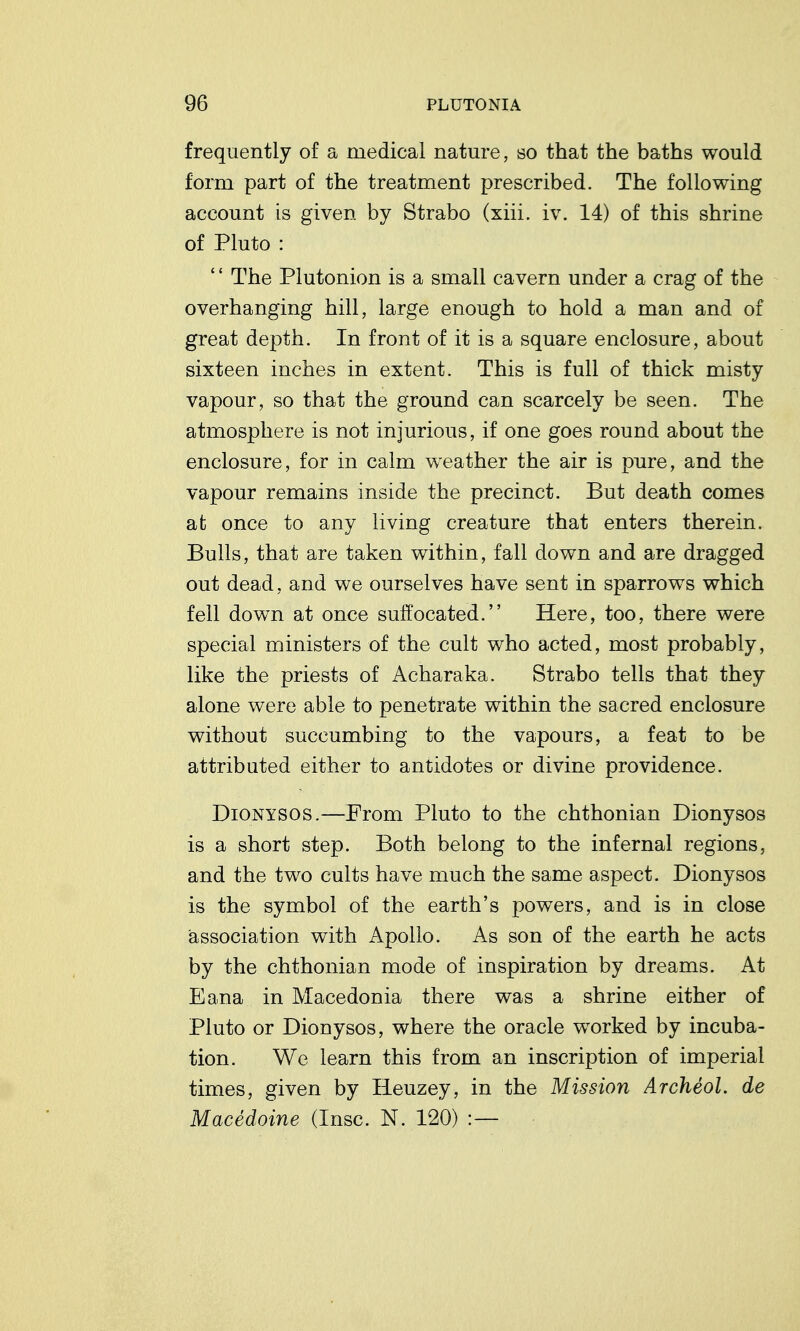 frequently of a medical nature, so that the baths would form part of the treatment prescribed. The following account is given by Strabo (xiii. iv. 14) of this shrine of Pluto : The Plutonion is a small cavern under a crag of the overhanging hill, large enough to hold a man and of great depth. In front of it is a square enclosure, about sixteen inches in extent. This is full of thick misty vapour, so that the ground can scarcely be seen. The atmosphere is not injurious, if one goes round about the enclosure, for in calm weather the air is pure, and the vapour remains inside the precinct. But death comes at once to any living creature that enters therein. Bulls, that are taken within, fall down and are dragged out dead, and we ourselves have sent in sparrows which fell down at once suffocated. Here, too, there were special ministers of the cult who acted, most probably, like the priests of Acharaka. Strabo tells that they alone were able to penetrate within the sacred enclosure without succumbing to the vapours, a feat to be attributed either to antidotes or divine providence. DiONYSOS.—From Pluto to the chthonian Dionysos is a short step. Both belong to the infernal regions, and the two cults have much the same aspect. Dionysos is the symbol of the earth's powers, and is in close association with Apollo. As son of the earth he acts by the chthonian mode of inspiration by dreams. At Eana in Macedonia there was a shrine either of Pluto or Dionysos, where the oracle worked by incuba- tion. We learn this from an inscription of imperial times, given by Ileuzey, in the Mission Archeol. de Macedoine (Insc. N. 120) :—